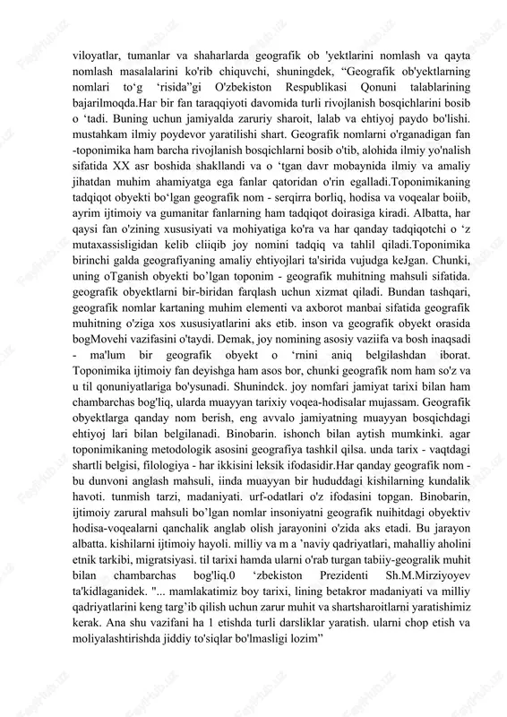 . hozirgi kunda qoraqalpog'iston respublikasi, viloyatlar, tumanlar va shaharlarda geografik ob 'yektlarini nomlash va qayta nomlash masalalarini ko'rib chiquvchi, shuningdek, “geografik ob'yektlarning nomlari to‘g ‘risida”gi o'zbekiston respublikasi qonuni talablarining bajarilmoqda.nag bir fan taraqqiyoti davomida turli rivojlanish bosqichlarini bosib o ‘tadi. buning uchun jamiyalda zaruriy sharoit, lalab va ehtiyoj paydo bo'lishi. mustahkam ilmiy poydevor yaratilishi shart. geografik nomlarni o'rganadigan fan -toponimika ham barcha rivojlanish bosqichlarni bosib o'tib, alohida ilmiy yo'nalish sifatida xx asr boshida shakllandi va o ‘tgan davr mobaynida ilmiy va amaliy jihatdan muhim ahamiyatga ega fanlar qatoridan o'rin egalladi.toponimikaning tadqiqot obyekti bo‘lgan geografik nom - serqirra borliq, hodisa va voqealar boiib, ayrim ijtimoiy va gumanitar fanlarning ham tadqiqot doirasiga kiradi. albatta, har qaysi fan o'zining xususiyati va mohiyatiga ko'ra va har qanday tadqiqotchi o ‘z mutaxassisligidan kelib cliiqib joy nomini tadqiq va tahlil qiladi.toponimika birinchi galda geografiyaning amaliy ehtiyojlari ta'sirida vujudga kejgan. chunki, uning otganish obyekti bo’lgan toponim - …