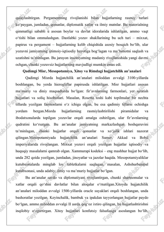 n’analari qadimgi misrda hujjatchilik anʼanalari miloddan avvalgi 3100-yillarda boshlangan, bu yerda hierogliflar papirusda ishlatilgan. misr hujjatlari asosan maʼmuriy va diniy maqsadlarda boʻlgan: firʼavnlarning farmonlari, yer ajratish hujjatlari va soliq hisobotlari. masalan, rosetta toshi kabi topilmalar bir nechta tillarda yozilgan farmonlarni oʻz ichiga olgan, bu esa qadimiy tillarni ochishga yordam bergan.misrda hujjatlarning rasmiylashtirilishi piramidalar va ibodatxonalarda topilgan yozuvlar orqali amalga oshirilgan, ular firʼavnlarning qudratini koʻrsatgan. bu anʼanalar jamiyatning markazlashgan boshqaruvini taʼminlagan, chunki hujjatlar orqali qonunlar va xoʻjalik ishlari nazorat qilingan.mesopotamiyada hujjatchilik anʼanalari sumer, akkad va bobil imperiyalarida rivojlangan. mixxat yozuvi orqali yozilgan hujjatlar iqtisodiy va huquqiy masalalarni qamrab olgan. xammurapi kodeksi – eng mashhur hujjat boʻlib, unda 282 qoida yozilgan, jumladan, jinoyatlar va jazolar haqida. mesopotamiyaliklar kutubxonalarda minglab loy tabletkalarni saqlagan, masalan, ashshurbanipal kutubxonasi, unda adabiy, ilmiy va maʼmuriy hujjatlar boʻlgan. bu anʼanalar savdo va diplomatiyani rivojlantirgan, chunki shartnomalar va xatlar orqali qoʻshni davlatlar bilan aloqalar oʻrnatilgan.xitoyda hujjatchilik anʼanalari miloddan avvalgi …