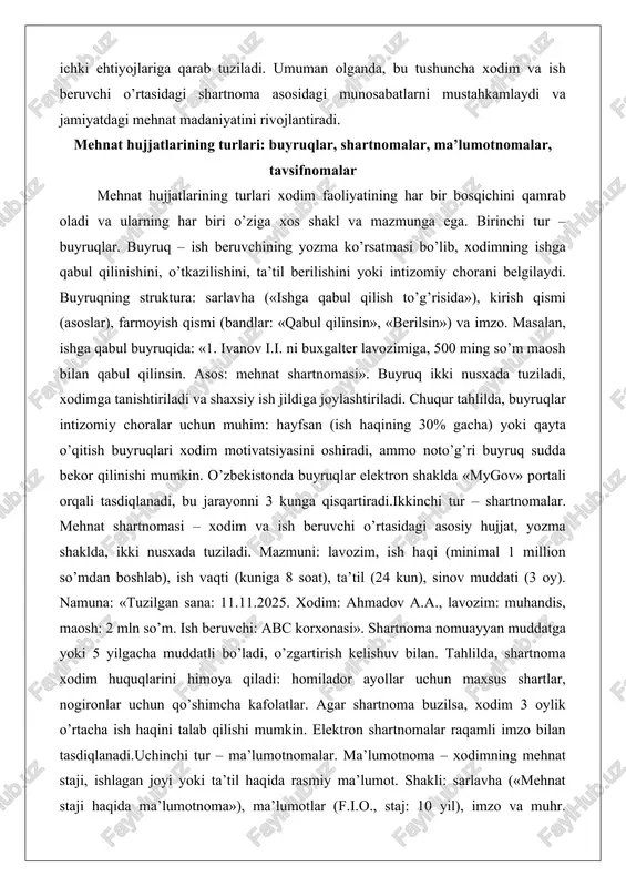 fsan (ish haqining 30% gacha) yoki qayta o’qitish buyruqlari xodim motivatsiyasini oshiradi, ammo noto’g’ri buyruq sudda bekor qilinishi mumkin. o’zbekistonda buyruqlar elektron shaklda «mygov» portali orqali tasdiqlanadi, bu jarayonni 3 kunga qisqartiradi.ikkinchi tur – shartnomalar. mehnat shartnomasi – xodim va ish beruvchi o’rtasidagi asosiy hujjat, yozma shaklda, ikki nusxada tuziladi. mazmuni: lavozim, ish haqi (minimal 1 million so’mdan boshlab), ish vaqti (kuniga 8 soat), ta’til (24 kun), sinov muddati (3 oy). namuna: «tuzilgan sana: 11.11.2025. xodim: ahmadov a.a., lavozim: muhandis, maosh: 2 mln so’m. ish beruvchi: abc korxonasi». shartnoma nomuayyan muddatga yoki 5 yilgacha muddatli bo’ladi, o’zgartirish kelishuv bilan. tahlilda, shartnoma xodim huquqlarini himoya qiladi: homilador ayollar uchun maxsus shartlar, nogironlar uchun qo’shimcha kafolatlar. agar shartnoma buzilsa, xodim 3 oylik o’rtacha ish haqini talab qilishi mumkin. elektron shartnomalar raqamli imzo bilan tasdiqlanadi.uchinchi tur – ma’lumotnomalar. ma’lumotnoma – xodimning mehnat staji, ishlagan joyi yoki ta’til haqida rasmiy ma’lumot. shakli: sarlavha («mehnat …