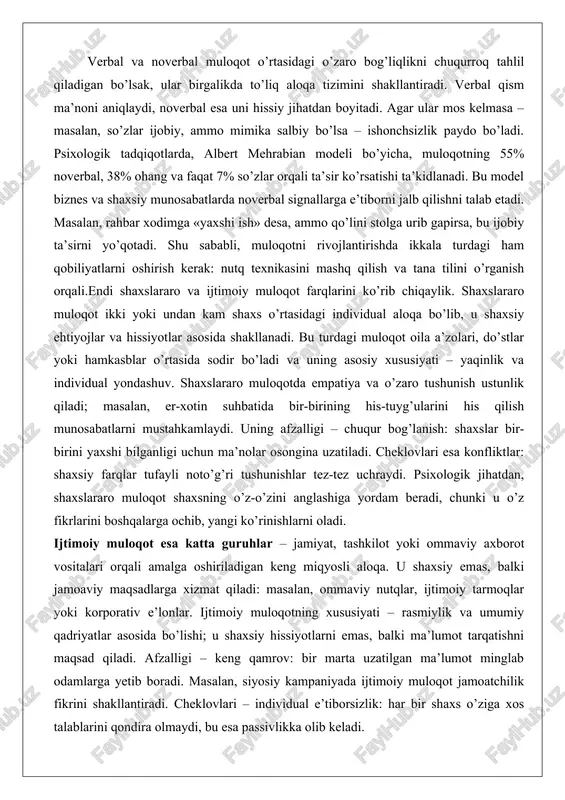 aloqa bo’lib, u shaxsiy ehtiyojlar va hissiyotlar asosida shakllanadi. bu turdagi muloqot oila a’zolari, do’stlar yoki hamkasblar o’rtasida sodir bo’ladi va uning asosiy xususiyati – yaqinlik va individual yondashuv. shaxslararo muloqotda empatiya va o’zaro tushunish ustunlik qiladi; masalan, er-xotin suhbatida bir-birining his-tuyg’ularini his qilish munosabatlarni mustahkamlaydi. uning afzalligi – chuqur bog’lanish: shaxslar bir-birini yaxshi bilganligi uchun ma’nolar osongina uzatiladi. cheklovlari esa konfliktlar: shaxsiy farqlar tufayli noto’g’ri tushunishlar tez-tez uchraydi. psixologik jihatdan, shaxslararo muloqot shaxsning o’z-o’zini anglashiga yordam beradi, chunki u o’z fikrlarini boshqalarga ochib, yangi ko’rinishlarni oladi. ijtimoiy muloqot esa katta guruhlar – jamiyat, tashkilot yoki ommaviy axborot vositalari orqali amalga oshiriladigan keng miqyosli aloqa. u shaxsiy emas, balki jamoaviy maqsadlarga xizmat qiladi: masalan, ommaviy nutqlar, ijtimoiy tarmoqlar yoki korporativ e’lonlar. ijtimoiy muloqotning xususiyati – rasmiylik va umumiy qadriyatlar asosida bo’lishi; u shaxsiy hissiyotlarni emas, balki ma’lumot tarqatishni maqsad qiladi. afzalligi – keng qamrov: bir marta uzatilgan ma’lumot minglab odamlarga …