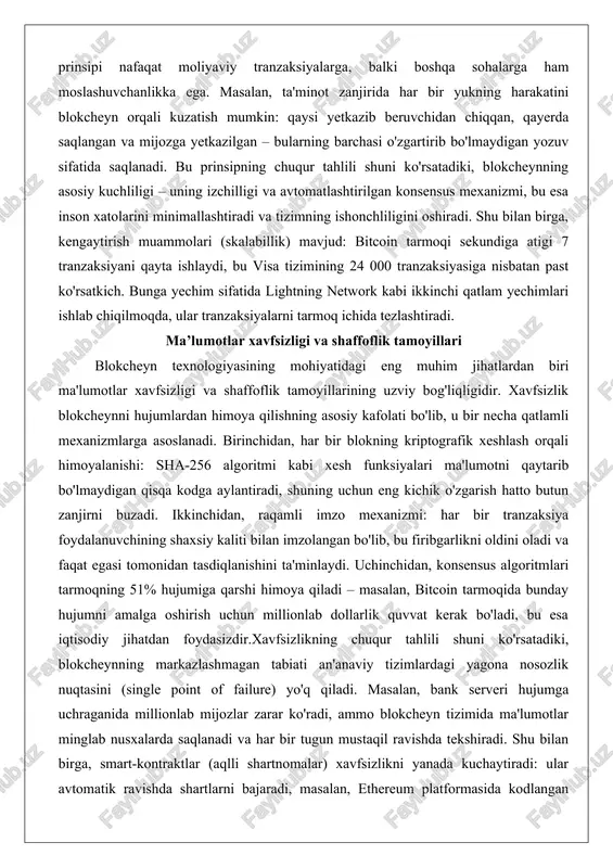 necha qatlamli mexanizmlarga asoslanadi. birinchidan, har bir blokning kriptografik xeshlash orqali himoyalanishi: sha-256 algoritmi kabi xesh funksiyalari ma'lumotni qaytarib bo'lmaydigan qisqa kodga aylantiradi, shuning uchun eng kichik o'zgarish hatto butun zanjirni buzadi. ikkinchidan, raqamli imzo mexanizmi: har bir tranzaksiya foydalanuvchining shaxsiy kaliti bilan imzolangan bo'lib, bu firibgarlikni oldini oladi va faqat egasi tomonidan tasdiqlanishini ta'minlaydi. uchinchidan, konsensus algoritmlari tarmoqning 51% hujumiga qarshi himoya qiladi – masalan, bitcoin tarmoqida bunday hujumni amalga oshirish uchun millionlab dollarlik quvvat kerak bo'ladi, bu esa iqtisodiy jihatdan foydasizdir.xavfsizlikning chuqur tahlili shuni ko'rsatadiki, blokcheynning markazlashmagan tabiati an'anaviy tizimlardagi yagona nosozlik nuqtasini (single point of failure) yo'q qiladi. masalan, bank serveri hujumga uchraganida millionlab mijozlar zarar ko'radi, ammo blokcheyn tizimida ma'lumotlar minglab nusxalarda saqlanadi va har bir tugun mustaqil ravishda tekshiradi. shu bilan birga, smart-kontraktlar (aqlli shartnomalar) xavfsizlikni yanada kuchaytiradi: ular avtomatik ravishda shartlarni bajaradi, masalan, ethereum platformasida kodlangan shartnoma to'lovni faqat yetkazib beruvchi tovarni tasdiqlagandan keyin …
