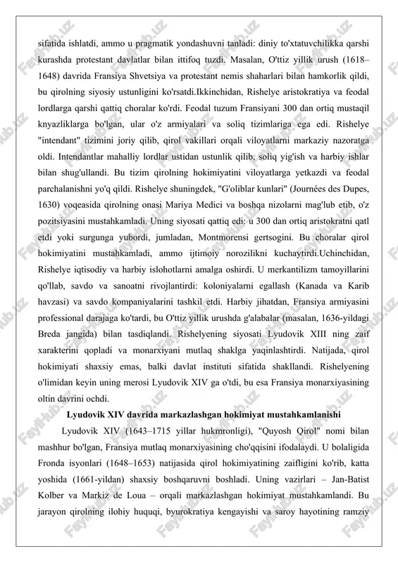 ini. bu choralar qirol hokimiyatini mustahkamladi, ammo ijtimoiy norozilikni kuchaytirdi.uchinchidan, rishelye iqtisodiy va harbiy islohotlarni amalga oshirdi. u merkantilizm tamoyillarini qo'llab, savdo va sanoatni rivojlantirdi: koloniyalarni egallash (kanada va karib havzasi) va savdo kompaniyalarini tashkil etdi. harbiy jihatdan, fransiya armiyasini professional darajaga ko'tardi, bu o'ttiz yillik urushda g'alabalar (masalan, 1636-yildagi breda jangida) bilan tasdiqlandi. rishelyening siyosati lyudovik xiii ning zaif xarakterini qopladi va monarxiyani mutlaq shaklga yaqinlashtirdi. natijada, qirol hokimiyati shaxsiy emas, balki davlat instituti sifatida shakllandi. rishelyening o'limidan keyin uning merosi lyudovik xiv ga o'tdi, bu esa fransiya monarxiyasining oltin davrini ochdi. lyudovik xiv davrida markazlashgan hokimiyat mustahkamlanishi lyudovik xiv (1643–1715 yillar hukmronligi), "quyosh qirol" nomi bilan mashhur bo'lgan, fransiya mutlaq monarxiyasining cho'qqisini ifodalaydi. u bolaligida fronda isyonlari (1648–1653) natijasida qirol hokimiyatining zaifligini ko'rib, katta yoshida (1661-yildan) shaxsiy boshqaruvni boshladi. uning vazirlari – jan-batist kolber va markiz de loua – orqali markazlashgan hokimiyat mustahkamlandi. bu jarayon qirolning ilohiy huquqi, …