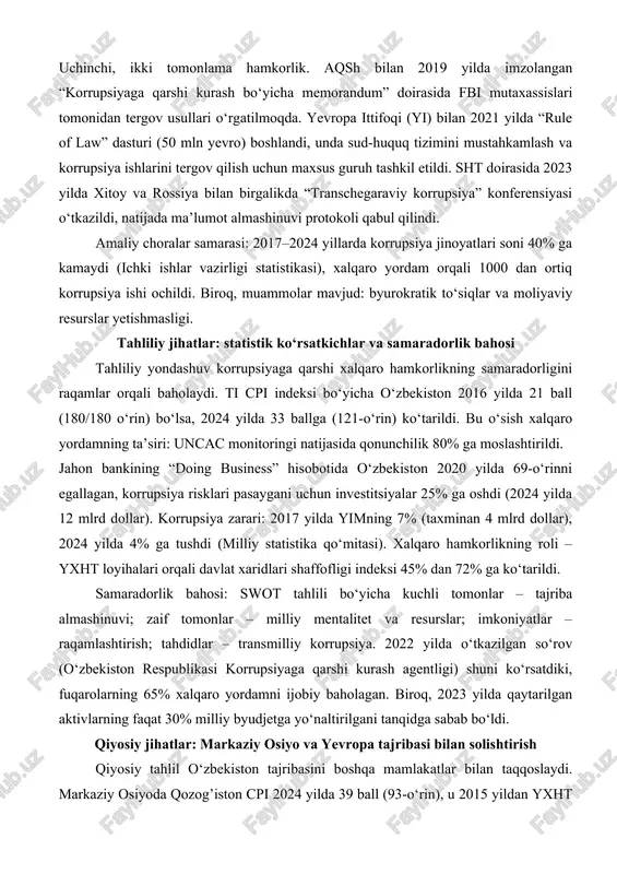 bu korrupsiyani 20% ga kamaytirishga yordam berdi. uchinchi, ikki tomonlama hamkorlik. aqsh bilan 2019 yilda imzolangan “korrupsiyaga qarshi kurash bo‘yicha memorandum” doirasida fbi mutaxassislari tomonidan tergov usullari o‘rgatilmoqda. yevropa ittifoqi (yi) bilan 2021 yilda “rule of law” dasturi (50 mln yevro) boshlandi, unda sud-huquq tizimini mustahkamlash va korrupsiya ishlarini tergov qilish uchun maxsus guruh tashkil etildi. sht doirasida 2023 yilda xitoy va rossiya bilan birgalikda “transchegaraviy korrupsiya” konferensiyasi o‘tkazildi, natijada ma’lumot almashinuvi protokoli qabul qilindi. amaliy choralar samarasi: 2017–2024 yillarda korrupsiya jinoyatlari soni 40% ga kamaydi (ichki ishlar vazirligi statistikasi), xalqaro yordam orqali 1000 dan ortiq korrupsiya ishi ochildi. biroq, muammolar mavjud: byurokratik to‘siqlar va moliyaviy resurslar yetishmasligi. tahliliy jihatlar: statistik ko‘rsatkichlar va samaradorlik bahosi tahliliy yondashuv korrupsiyaga qarshi xalqaro hamkorlikning samaradorligini raqamlar orqali baholaydi. ti cpi indeksi bo‘yicha o‘zbekiston 2016 yilda 21 ball (180/180 o‘rin) bo‘lsa, 2024 yilda 33 ballga (121-o‘rin) ko‘tarildi. bu o‘sish xalqaro yordamning ta’siri: uncac monitoringi …