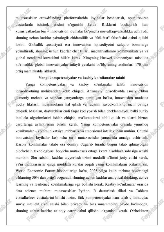 zish bilan cheklanmaydi, balki sun'iy intellekt algoritmlarini ishlab chiqish, ma'lumotlarni tahlil qilish va ularni biznes qarorlariga aylantirishni bilishi kerak. yangi kompetensiyalar orasida yumshoq ko'nikmalar – kommunikatsiya, rahbarlik va emotsional intellekt ham muhim. chunki innovatsion loyihalar ko'pincha turli mutaxassislar jamoasida amalga oshiriladi. kasbiy ko'nikmalar talabi esa doimiy o'zgarib turadi: bugun talab qilinayotgan blockchain texnologiyasi bo'yicha mutaxassis ertaga kvant hisoblash sohasiga o'tishi mumkin. shu sababli, kadrlar tayyorlash tizimi modulli ta'limni joriy etishi kerak, ya'ni mutaxassislar qisqa muddatli kurslar orqali yangi ko'nikmalarni o'zlashtirsin. world economic forum hisobotlariga ko'ra, 2025 yilga kelib mehnat bozoridagi ishlarning 50% dan ortig'i o'zgaradi, shuning uchun kadrlar analytical thinking, active learning va resilience ko'nikmalariga ega bo'lishi kerak. kasbiy ko'nikmalar orasida data science muhim: mutaxassislar python, r dasturlash tillari va tableau vizuallashuv vositalarini bilishi lozim. etik kompetensiyalar ham talab qilinmoqda: sun'iy intellekt rivojlanishi bilan privacy va bias muammolari paydo bo'lmoqda, shuning uchun kadrlar axloqiy qaror qabul qilishni o'rganishi kerak. o'zbekiston …