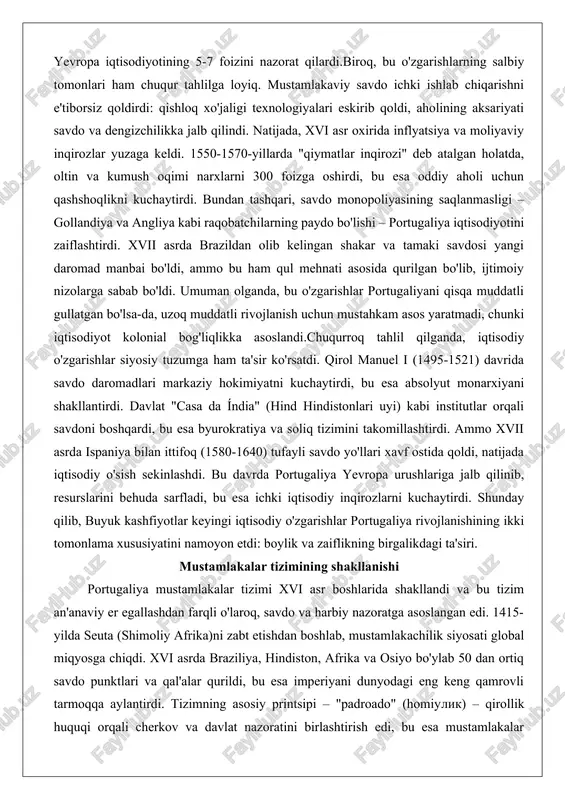 nda, iqtisodiy o'zgarishlar siyosiy tuzumga ham ta'sir ko'rsatdi. qirol manuel i (1495-1521) davrida savdo daromadlari markaziy hokimiyatni kuchaytirdi, bu esa absolyut monarxiyani shakllantirdi. davlat "casa da índia" (hind hindistonlari uyi) kabi institutlar orqali savdoni boshqardi, bu esa byurokratiya va soliq tizimini takomillashtirdi. ammo xvii asrda ispaniya bilan ittifoq (1580-1640) tufayli savdo yo'llari xavf ostida qoldi, natijada iqtisodiy o'sish sekinlashdi. bu davrda portugaliya yevropa urushlariga jalb qilinib, resurslarini behuda sarfladi, bu esa ichki iqtisodiy inqirozlarni kuchaytirdi. shunday qilib, buyuk kashfiyotlar keyingi iqtisodiy o'zgarishlar portugaliya rivojlanishining ikki tomonlama xususiyatini namoyon etdi: boylik va zaiflikning birgalikdagi ta'siri. mustamlakalar tizimining shakllanishi portugaliya mustamlakalar tizimi xvi asr boshlarida shakllandi va bu tizim an'anaviy er egallashdan farqli o'laroq, savdo va harbiy nazoratga asoslangan edi. 1415-yilda seuta (shimoliy afrika)ni zabt etishdan boshlab, mustamlakachilik siyosati global miqyosga chiqdi. xvi asrda braziliya, hindiston, afrika va osiyo bo'ylab 50 dan ortiq savdo punktlari va qal'alar qurildi, bu esa imperiyani dunyodagi …