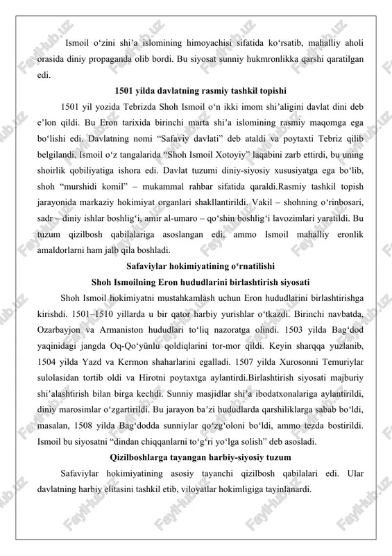 hun eron hududlarini birlashtirishga kirishdi. 1501–1510 yillarda u bir qator harbiy yurishlar oʻtkazdi. birinchi navbatda, ozarbayjon va armaniston hududlari toʻliq nazoratga olindi. 1503 yilda bagʻdod yaqinidagi jangda oq-qoʻyünlu qoldiqlarini tor-mor qildi. keyin sharqqa yuzlanib, 1504 yilda yazd va kermon shaharlarini egalladi. 1507 yilda xurosonni temuriylar sulolasidan tortib oldi va hirotni poytaxtga aylantirdi.birlashtirish siyosati majburiy shiʼalashtirish bilan birga kechdi. sunniy masjidlar shiʼa ibodatxonalariga aylantirildi, diniy marosimlar oʻzgartirildi. bu jarayon baʼzi hududlarda qarshiliklarga sabab boʻldi, masalan, 1508 yilda bagʻdodda sunniylar qoʻzgʻoloni boʻldi, ammo tezda bostirildi. ismoil bu siyosatni “dindan chiqqanlarni toʻgʻri yoʻlga solish” deb asosladi. qizilboshlarga tayangan harbiy-siyosiy tuzum safaviylar hokimiyatining asosiy tayanchi qizilbosh qabilalari edi. ular davlatning harbiy elitasini tashkil etib, viloyatlar hokimligiga tayinlanardi. qizilboshlar oʻz ichida ierarxiyaga ega boʻlib, ustojlu, shamli kabi qabilalar eng nufuzli edi. shoh ismoil ularni “sufiy” – muridlar deb atab, diniy sadoqatni taʼminladi.harbiy tuzum otliq qoʻshinlarga asoslangan edi. qizilbosh jangchilari oʻq-yoy va qilich bilan qurollangan boʻlib, …