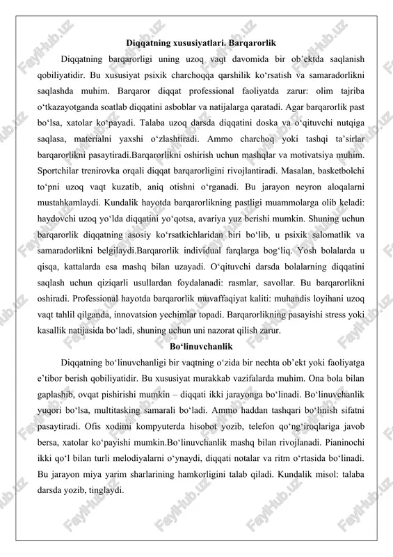 al farqlarga bog‘liq. yosh bolalarda u qisqa, kattalarda esa mashq bilan uzayadi. o‘qituvchi darsda bolalarning diqqatini saqlash uchun qiziqarli usullardan foydalanadi: rasmlar, savollar. bu barqarorlikni oshiradi. professional hayotda barqarorlik muvaffaqiyat kaliti: muhandis loyihani uzoq vaqt tahlil qilganda, innovatsion yechimlar topadi. barqarorlikning pasayishi stress yoki kasallik natijasida bo‘ladi, shuning uchun uni nazorat qilish zarur. bo‘linuvchanlik diqqatning bo‘linuvchanligi bir vaqtning o‘zida bir nechta ob’ekt yoki faoliyatga e’tibor berish qobiliyatidir. bu xususiyat murakkab vazifalarda muhim. ona bola bilan gaplashib, ovqat pishirishi mumkin – diqqati ikki jarayonga bo‘linadi. bo‘linuvchanlik yuqori bo‘lsa, multitasking samarali bo‘ladi. ammo haddan tashqari bo‘linish sifatni pasaytiradi. ofis xodimi kompyuterda hisobot yozib, telefon qo‘ng‘iroqlariga javob bersa, xatolar ko‘payishi mumkin.bo‘linuvchanlik mashq bilan rivojlanadi. pianinochi ikki qo‘l bilan turli melodiyalarni o‘ynaydi, diqqati notalar va ritm o‘rtasida bo‘linadi. bu jarayon miya yarim sharlarining hamkorligini talab qiladi. kundalik misol: talaba darsda yozib, tinglaydi. bo‘linuvchanlikning pastligi konsentratsiya muammolariga olib keladi. haydovchi yo‘lda radio eshitib, yo‘lni kuzatsa, …