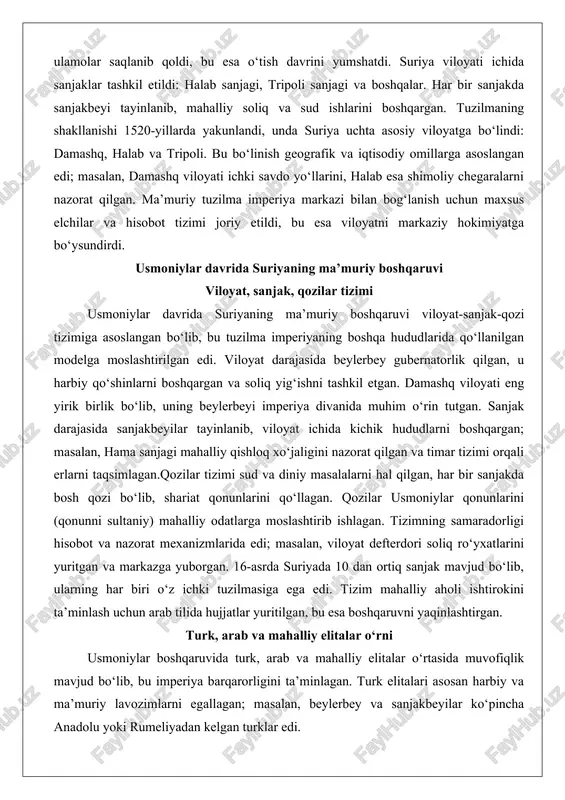 a soliq yig‘ishni tashkil etgan. damashq viloyati eng yirik birlik bo‘lib, uning beylerbeyi imperiya divanida muhim o‘rin tutgan. sanjak darajasida sanjakbeyilar tayinlanib, viloyat ichida kichik hududlarni boshqargan; masalan, hama sanjagi mahalliy qishloq xo‘jaligini nazorat qilgan va timar tizimi orqali erlarni taqsimlagan.qozilar tizimi sud va diniy masalalarni hal qilgan, har bir sanjakda bosh qozi bo‘lib, shariat qonunlarini qo‘llagan. qozilar usmoniylar qonunlarini (qonunni sultaniy) mahalliy odatlarga moslashtirib ishlagan. tizimning samaradorligi hisobot va nazorat mexanizmlarida edi; masalan, viloyat defterdori soliq ro‘yxatlarini yuritgan va markazga yuborgan. 16-asrda suriyada 10 dan ortiq sanjak mavjud bo‘lib, ularning har biri o‘z ichki tuzilmasiga ega edi. tizim mahalliy aholi ishtirokini ta’minlash uchun arab tilida hujjatlar yuritilgan, bu esa boshqaruvni yaqinlashtirgan. turk, arab va mahalliy elitalar o‘rni usmoniylar boshqaruvida turk, arab va mahalliy elitalar o‘rtasida muvofiqlik mavjud bo‘lib, bu imperiya barqarorligini ta’minlagan. turk elitalari asosan harbiy va ma’muriy lavozimlarni egallagan; masalan, beylerbey va sanjakbeyilar ko‘pincha anadolu yoki rumeliyadan kelgan …