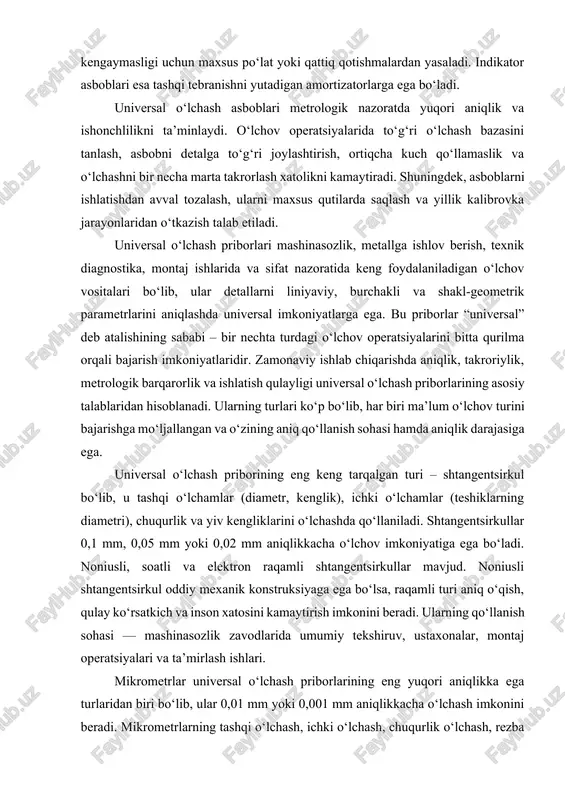 qali bajarish imkoniyatlaridir. zamonaviy ishlab chiqarishda aniqlik, takroriylik, metrologik barqarorlik va ishlatish qulayligi universal o‘lchash priborlarining asosiy talablaridan hisoblanadi. ularning turlari ko‘p bo‘lib, har biri ma’lum o‘lchov turini bajarishga mo‘ljallangan va o‘zining aniq qo‘llanish sohasi hamda aniqlik darajasiga ega. universal o‘lchash priborining eng keng tarqalgan turi – shtangentsirkul bo‘lib, u tashqi o‘lchamlar (diametr, kenglik), ichki o‘lchamlar (teshiklarning diametri), chuqurlik va yiv kengliklarini o‘lchashda qo‘llaniladi. shtangentsirkullar 0,1 mm, 0,05 mm yoki 0,02 mm aniqlikkacha o‘lchov imkoniyatiga ega bo‘ladi. noniusli, soatli va elektron raqamli shtangentsirkullar mavjud. noniusli shtangentsirkul oddiy mexanik konstruksiyaga ega bo‘lsa, raqamli turi aniq o‘qish, qulay ko‘rsatkich va inson xatosini kamaytirish imkonini beradi. ularning qo‘llanish sohasi — mashinasozlik zavodlarida umumiy tekshiruv, ustaxonalar, montaj operatsiyalari va ta’mirlash ishlari. mikrometrlar universal o‘lchash priborlarining eng yuqori aniqlikka ega turlaridan biri bo‘lib, ular 0,01 mm yoki 0,001 mm aniqlikkacha o‘lchash imkonini beradi. mikrometrlarning tashqi o‘lchash, ichki o‘lchash, chuqurlik o‘lchash, rezba mikrometri, plastina mikrometri, naycha …