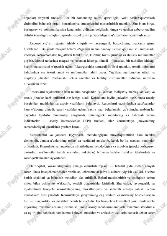 ulator organlar) ro‘yxati tuziladi. har bir tomonning rolini, qarshiligini yoki qo‘llab‑quvvatlash ehtimolini baholash orqali konsultatsiya strategiyasini moslashtirish mumkin. shu bilan birga, boshqaruv va kommunikatsiya kanallarini oldindan belgilash, kimga va qachon axborot taqdim etilishi kerakligini aniqlash, qarorlar qabul qilish jarayonidagi mas'uliyatlarni taqsimlash zarur. axborot yig‘ish rejasini ishlab chiqish — tayyorgarlik bosqichining markaziy qismi hisoblanadi. bu yerda mavjud holatni o‘rganish uchun qanday usullar qo‘llanilishi aniqlanadi: intervyu, so‘rovnomalar, hujjatlarni tahlil qilish, kuzatuv, fokus‑guruhlar va statistik ma’lumotlar yig‘ish. metod tanlashda maqsad va resurslar hisobga olinadi — masalan, bir tashkilot ichidagi kuchli madaniyatni o‘rganish uchun fokus‑guruhlar samarali bo‘lishi mumkin, texnik tizimlarni baholashda esa texnik audit va ma’lumotlar tahlili zarur. yig‘ilgan ma’lumotlar sifatli va miqdoriy jihatdan o‘lchanishi uchun savollar va tahliliy instrumentlar oldindan sinovdan o‘tkazilishi lozim. resurslarni rejalashtirish ham muhim bosqichdir. bu kadrlar, moliyaviy mablag‘lar, vaqt va texnik jihozlar kabi omillarni o‘z ichiga oladi. konsultant loyiha jadvalini tuzib, unda asosiy bosqichlar, muddatlar va asosiy vazifalarni belgilaydi. …