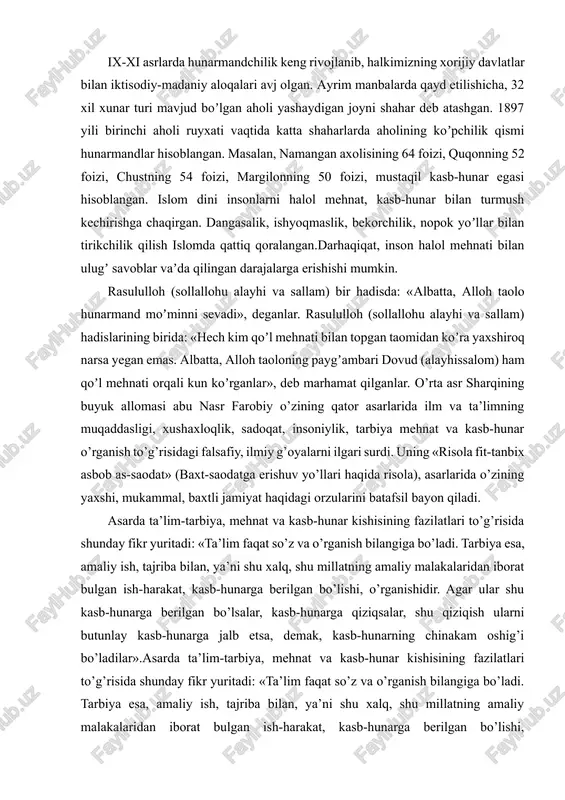 anlar va oʼz askarlarning mashqlarini kuzatganlar, musulmon farzandlarini boshqa xalqlar tilini oʼrganishga undaganlar. ix-xi asrlarda hunarmandchilik keng rivojlanib, halkimizning xorijiy davlatlar bilan iktisodiy-madaniy aloqalari avj olgan. ayrim manbalarda qayd etilishicha, 32 xil xunar turi mavjud boʼlgan aholi yashaydigan joyni shahar deb atashgan. 1897 yili birinchi aholi ruyxati vaqtida katta shaharlarda aholining koʼpchilik qismi hunarmandlar hisoblangan. masalan, namangan axolisining 64 foizi, quqonning 52 foizi, chustning 54 foizi, margilonning 50 foizi, mustaqil kasb-hunar egasi hisoblangan. islom dini insonlarni halol mehnat, kasb-hunar bilan turmush kechirishga chaqirgan. dangasalik, ishyoqmaslik, bekorchilik, nopok yoʼllar bilan tirikchilik qilish islomda qattiq qoralangan.darhaqiqat, inson halol mehnati bilan ulugʼ savoblar vaʼda qilingan darajalarga erishishi mumkin. rasululloh (sollallohu alayhi va sallam) bir hadisda: «albatta, alloh taolo hunarmand moʼminni sevadi», deganlar. rasululloh (sollallohu alayhi va sallam) hadislarining birida: «hech kim qoʼl mehnati bilan topgan taomidan koʼra yaxshiroq narsa yegan emas. albatta, alloh taoloning paygʼambari dovud (alayhissalom) ham qoʼl mehnati orqali kun koʼrganlar», …