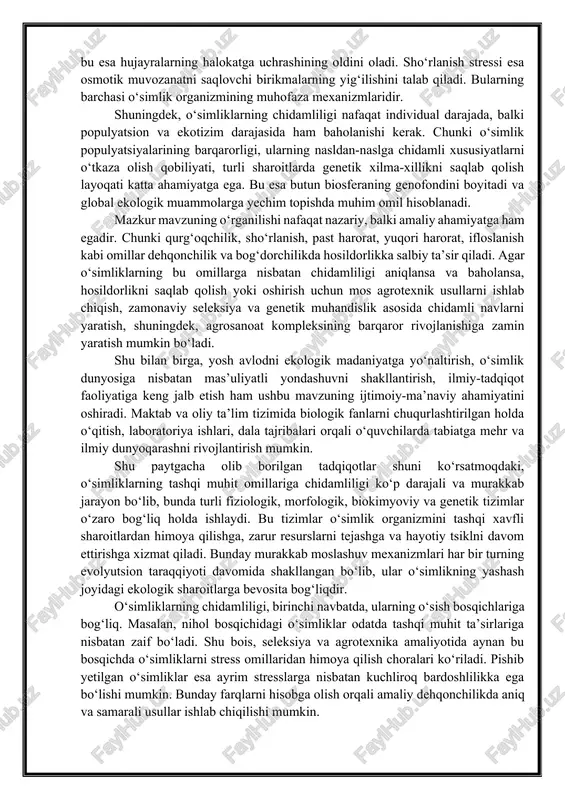 lashadi, antioksidant fermentlar faollashadi, ba’zida esa hujayra devorlarida zichlashishlar kuzatiladi. shu bilan birga, issiqlik stressi sharoitida issiqlikka chidamli oqsillar (hsp – heat shock proteins) ishlab chiqariladi, bu esa hujayralarning halokatga uchrashining oldini oladi. sho‘rlanish stressi esa osmotik muvozanatni saqlovchi birikmalarning yig‘ilishini talab qiladi. bularning barchasi o‘simlik organizmining muhofaza mexanizmlaridir. shuningdek, o‘simliklarning chidamliligi nafaqat individual darajada, balki populyatsion va ekotizim darajasida ham baholanishi kerak. chunki o‘simlik populyatsiyalarining barqarorligi, ularning nasldan-naslga chidamli xususiyatlarni o‘tkaza olish qobiliyati, turli sharoitlarda genetik xilma-xillikni saqlab qolish layoqati katta ahamiyatga ega. bu esa butun biosferaning genofondini boyitadi va global ekologik muammolarga yechim topishda muhim omil hisoblanadi. mazkur mavzuning o‘rganilishi nafaqat nazariy, balki amaliy ahamiyatga ham egadir. chunki qurg‘oqchilik, sho‘rlanish, past harorat, yuqori harorat, ifloslanish kabi omillar dehqonchilik va bog‘dorchilikda hosildorlikka salbiy ta’sir qiladi. agar o‘simliklarning bu omillarga nisbatan chidamliligi aniqlansa va baholansa, hosildorlikni saqlab qolish yoki oshirish uchun mos agrotexnik usullarni ishlab chiqish, zamonaviy seleksiya va genetik …