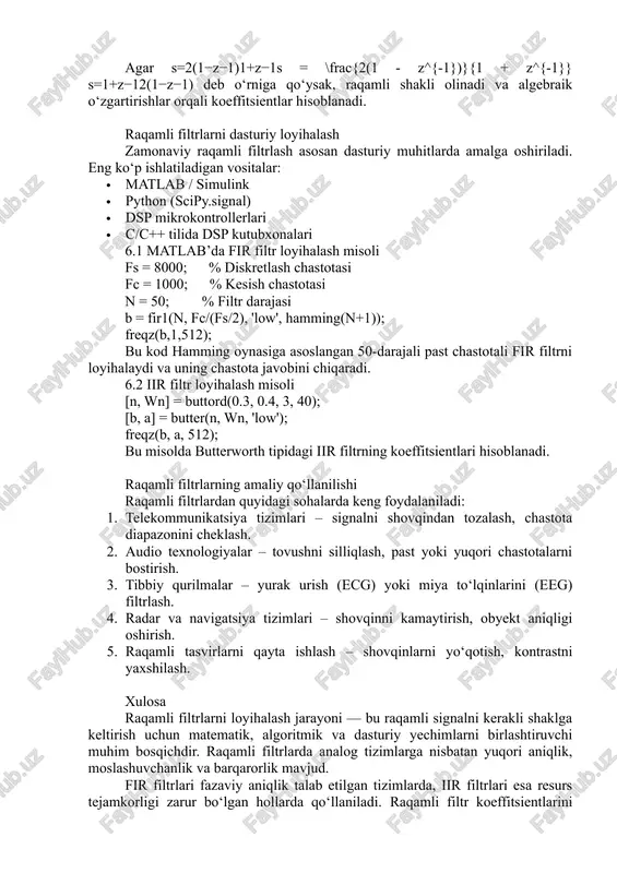 =π(n−m/2)sin(ωc​(n−m/2))​ bu yerda ωc\omega_cωc​ — kesish chastotasi, mmm — filtr darajasi. keyin hd[n]h_d[n]hd​[n] oyna funksiyasi bilan ko‘paytiriladi. hamming oynasi uchun: w[n]=0.54−0.46cos⁡(2πnm)w[n] = 0.54 - 0.46 \cos\left(\frac{2\pi n}{m}\right)w[n]=0.54−0.46cos(m2πn​) natijada haqiqiy koeffitsientlar: bk=hd[k]⋅w[k]b_k = h_d[k] \cdot w[k]bk​=hd​[k]⋅w[k] 5.2 iir filtrlarda koeffitsientlar iir filtr uchun uzatish funksiyasi odatda quyidagi ko‘rinishda bo‘ladi: h(z)=b(z)a(z)=b0+b1z−1+...+bmz−m1+a1z−1+...+anz−nh(z) = \frac{b(z)}{a(z)} = \frac{b_0 + b_1 z^{-1} + ... + b_m z^{-m}}{1 + a_1 z^{-1} + ... + a_n z^{-n}}h(z)=a(z)b(z)​=1+a1​z−1+...+an​z−nb0​+b1​z−1+...+bm​z−m​ analog filtrning ha(s)h_a(s)ha​(s) funksiyasi tanlanadi, so‘ngra bilinear almashtirish yordamida h(z)h(z)h(z) olinadi. shu jarayon natijasida aia_iai​ va bib_ibi​ koeffitsientlar aniqlanadi. misol uchun, butterworth filtr uchun nnn-tartibli uzatish funksiyasi: ha(s)=1(s2+2s+1)h_a(s) = \frac{1}{(s^2 + \sqrt{2}s + 1)}ha​(s)=(s2+2​s+1)1​ agar s=2(1−z−1)1+z−1s = \frac{2(1 - z^{-1})}{1 + z^{-1}}s=1+z−12(1−z−1)​ deb o‘rniga qo‘ysak, raqamli shakli olinadi va algebraik o‘zgartirishlar orqali koeffitsientlar hisoblanadi. raqamli filtrlarni dasturiy loyihalash zamonaviy raqamli filtrlash asosan dasturiy muhitlarda amalga oshiriladi. eng ko‘p ishlatiladigan vositalar: · matlab / simulink · python (scipy.signal) · dsp mikrokontrollerlari · …