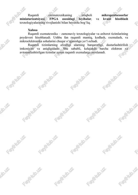 oller asosida quriladi. raqamli texnikaning amaliy qo‘llanilishi va istiqbollari bugungi kunda raqamli texnika quyidagi sohalarda keng qo‘llaniladi: · kompyuter va mobil texnologiyalar; · sun’iy intellekt tizimlari; · avtomatlashtirilgan boshqaruv tizimlari; · tibbiy diagnostika uskunalari; · avtomobil elektron tizimlari; · raqamli aloqa va internet tarmoqlari. raqamli sxematexnikaning istiqboli mikroprotsessorlar miniaturizatsiyasi, fpga asosidagi loyihalar, va kvant hisoblash texnologiyalarining rivojlanishi bilan bevosita bog‘liq. xulosa raqamli sxematexnika – zamonaviy texnologiyalar va axborot tizimlarining poydevori hisoblanadi. ushbu fan raqamli mantiq, kodlash, sxemalash, va mikroelektronika sohalarini chuqur o‘rganishga yo‘l ochadi. raqamli tizimlarning afzalligi ularning barqarorligi, dasturlashtirilish imkoniyati va aniqligidadir. shu sababli, kelajakda barcha elektron va avtomatlashtirilgan tizimlar aynan raqamli sxemalarga asoslanadi.