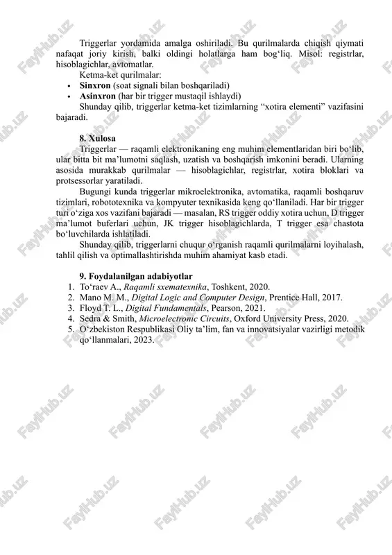 lar). ketma-ket qurilmalar triggerlar yordamida amalga oshiriladi. bu qurilmalarda chiqish qiymati nafaqat joriy kirish, balki oldingi holatlarga ham bog‘liq. misol: registrlar, hisoblagichlar, avtomatlar. ketma-ket qurilmalar: · sinxron (soat signali bilan boshqariladi) · asinxron (har bir trigger mustaqil ishlaydi) shunday qilib, triggerlar ketma-ket tizimlarning “xotira elementi” vazifasini bajaradi. 8. xulosa triggerlar — raqamli elektronikaning eng muhim elementlaridan biri bo‘lib, ular bitta bit ma’lumotni saqlash, uzatish va boshqarish imkonini beradi. ularning asosida murakkab qurilmalar — hisoblagichlar, registrlar, xotira bloklari va protsessorlar yaratiladi. bugungi kunda triggerlar mikroelektronika, avtomatika, raqamli boshqaruv tizimlari, robototexnika va kompyuter texnikasida keng qo‘llaniladi. har bir trigger turi o‘ziga xos vazifani bajaradi — masalan, rs trigger oddiy xotira uchun, d trigger ma’lumot buferlari uchun, jk trigger hisoblagichlarda, t trigger esa chastota bo‘luvchilarda ishlatiladi. shunday qilib, triggerlarni chuqur o‘rganish raqamli qurilmalarni loyihalash, tahlil qilish va optimallashtirishda muhim ahamiyat kasb etadi. 9. foydalanilgan adabiyotlar 1. to‘raev a., raqamli sxematexnika, toshkent, 2020. 2. …