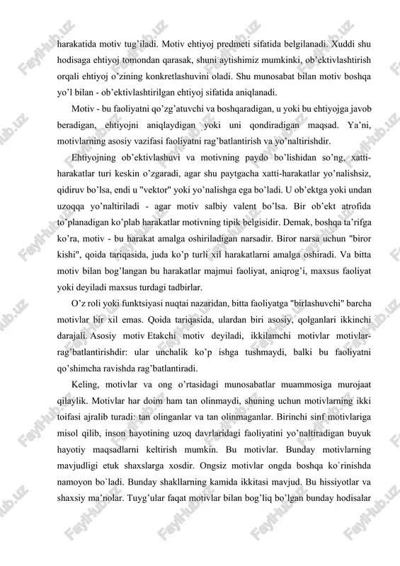 motivlar har doim ham tan olinmaydi, shuning uchun motivlarning ikki toifasi ajralib turadi: tan olinganlar va tan olinmaganlar. birinchi sinf motivlariga misol qilib, inson hayotining uzoq davrlaridagi faoliyatini yo’naltiradigan buyuk hayotiy maqsadlarni keltirish mumkin. bu motivlar. bunday motivlarning mavjudligi etuk shaxslarga xosdir. ongsiz motivlar ongda boshqa ko`rinishda namoyon bo`ladi. bunday shakllarning kamida ikkitasi mavjud. bu hissiyotlar va shaxsiy ma’nolar. tuyg’ular faqat motivlar bilan bog’liq bo’lgan bunday hodisalar yoki harakatlar natijalari haqida paydo bo’ladi. agar biror kishi biror narsadan xavotirda bo’lsa, unda bu narsa uning motivlariga ta’sir qiladi. keling, motivlar va shaxs o’rtasidagi bog’liqlik masalasini ko’rib chiqaylik. ma’lumki, inson motivlari ierarxik tizimni tashkil qiladi. odatda motivlarning ierarxik munosabatlari to’liq amalga oshirilmaydi. ular motivlar to’qnashuvi sharoitida aniqroq bo’ladi. faoliyat jarayonida yangi motivlar shakllanadi. faoliyat nazariyasida yangi motivlarni shakllantirish mexanizmi tavsiflanadi, bu motivni maqsadga o’tkazish mexanizmi deb ataladi. ushbu mexanizmning mohiyati shundan iboratki, ilgari uni amalga oshirish uchun biron bir motiv bilan turtki …