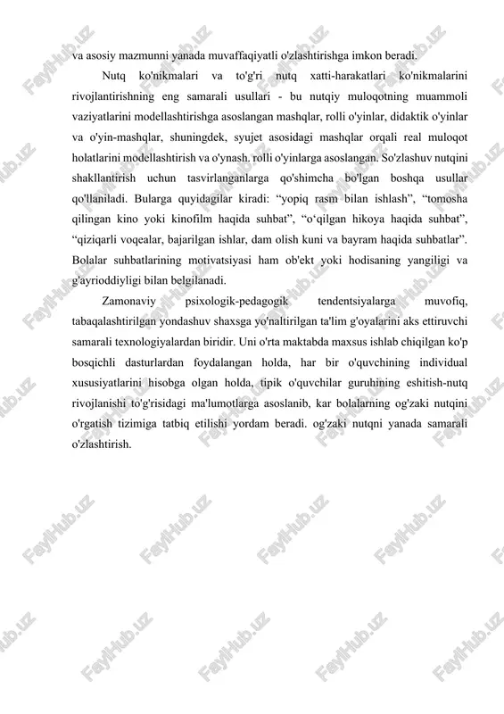 tni ko'rsatadi) va yana faqat eshitish idroki uchun nutq materialini taklif qiladi. bolalar tinglashlari kerak bo'lgan nutq vazifalarini planshetlarga yozib qo'yish foydalidir. nutq materiali sinfdagi barcha o'quvchilar tomonidan osonlikcha quloq bilan aniqlanganda, belgilar olib tashlanadi. idrok etishda yordam berish uchun turli didaktik vositalar (rasmlar, planshetlar, kesilgan matn) va doskadagi eslatmalardan foydalaniladi, ular quloq orqali materialni farqlash va tanib olish jarayonini sezilarli darajada osonlashtiradi va asosiy mazmunni yanada muvaffaqiyatli o'zlashtirishga imkon beradi. nutq ko'nikmalari va to'g'ri nutq xatti-harakatlari ko'nikmalarini rivojlantirishning eng samarali usullari - bu nutqiy muloqotning muammoli vaziyatlarini modellashtirishga asoslangan mashqlar, rolli o'yinlar, didaktik o'yinlar va o'yin-mashqlar, shuningdek, syujet asosidagi mashqlar orqali real muloqot holatlarini modellashtirish va o'ynash. rolli o'yinlarga asoslangan. so'zlashuv nutqini shakllantirish uchun tasvirlanganlarga qo'shimcha bo'lgan boshqa usullar qo'llaniladi. bularga quyidagilar kiradi: “yopiq rasm bilan ishlash”, “tomosha qilingan kino yoki kinofilm haqida suhbat”, “o‘qilgan hikoya haqida suhbat”, “qiziqarli voqealar, bajarilgan ishlar, dam olish kuni va bayram haqida suhbatlar”. …