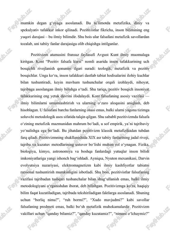 tajribada tekshiriladigan faktlarga asoslanadi. shuning uchun “borliq nima?”, “ruh bormi?”, “xudo mavjudmi?” kabi savollar falsafaning predmeti emas, balki bo‘sh metafizik muhokamalardir. pozitivizm vakillari uchun “qanday bilamiz?”, “qanday kuzatamiz?”, “nimani o‘lchaymiz?” kabi savollar muhim ahamiyatga ega bo‘lgan. bu yondashuv zamonaviy ilm-fan rivojiga metodologik asos yaratib berdi. pozitivizmning asosiy tamoyillari quyidagilardan iborat: 1. empirizm – bilimning yagona manbai tajriba va kuzatuvdir. 2. antimetafizika – mavjudlikning mohiyatiga oid savollar rad etiladi. 3. ilmiy birlik g‘oyasi – barcha fanlar yagona ilmiy metod asosida birlashadi. 4. verifikatsiya prinsipi – har qanday bilim tajribada tekshirilishi zarur. 5. ratsionalizm va obyektivlik – ilmiy bilish inson his-tuyg‘ularidan mustaqil bo‘lishi lozim. xix asrning ikkinchi yarmida pozitivizm yangi shakl — empiriokrititsizm (yoki “yangi pozitivizm”) sifatida davom etdi. uning asoschilari ernst max, richard avenarius va boshqalar bo‘lib, ular bilish jarayonini sezgi va idrok orqali izohlashga urindilar. ularning fikricha, ilmiy bilish ob’yektiv haqiqatni emas, balki sezgi orqali shakllanadigan tajriba tizimini o‘rganadi. bu …