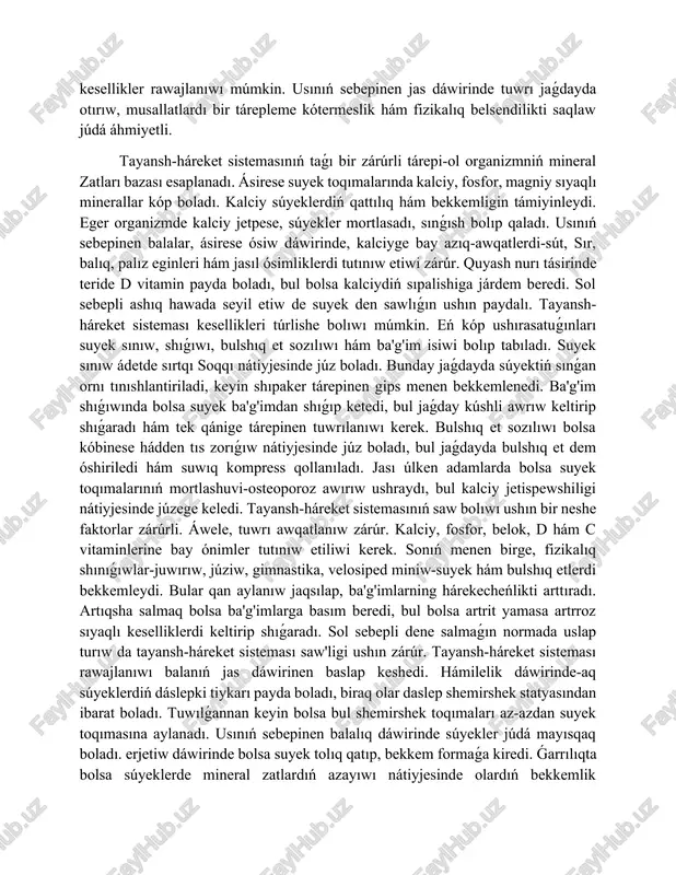 súyeklerdiń qattılıq hám bekkemligin támiyinleydi. eger organizmde kalciy jetpese, súyekler mortlasadı, sınǵısh bolıp qaladı. usınıń sebepinen balalar, ásirese ósiw dáwirinde, kalciyge bay azıq-awqatlerdi-sút, sır, balıq, palız eginleri hám jasıl ósimliklerdi tutınıw etiwi zárúr. quyash nurı tásirinde teride d vitamin payda boladı, bul bolsa kalciydiń sıpalishiga járdem beredi. sol sebepli ashıq hawada seyil etiw de suyek den sawlıǵın ushın paydalı. tayansh-háreket sisteması kesellikleri túrlishe bolıwı múmkin. eń kóp ushırasatuǵınları suyek sınıw, shıǵıwı, bulshıq et sozılıwı hám ba'g'im isiwi bolıp tabıladı. suyek sınıw ádetde sırtqı soqqı nátiyjesinde júz boladı. bunday jaǵdayda súyektiń sınǵan ornı tınıshlantiriladi, keyin shıpaker tárepinen gips menen bekkemlenedi. ba'g'im shıǵıwında bolsa suyek ba'g'imdan shıǵıp ketedi, bul jaǵday kúshli awrıw keltirip shıǵaradı hám tek qánige tárepinen tuwrılanıwı kerek. bulshıq et sozılıwı bolsa kóbinese hádden tıs zorıǵıw nátiyjesinde júz boladı, bul jaǵdayda bulshıq et dem óshiriledi hám suwıq kompress qollanıladı. jası úlken adamlarda bolsa suyek toqımalarınıń mortlashuvi-osteoporoz awırıw ushraydı, bul kalciy …