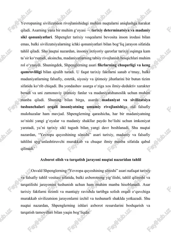 xiy faktlarni tizimli va mantiqiy ravishda tartibga solish orqali o‘quvchiga murakkab sivilizatsion jarayonlarni izchil va tushunarli shaklda yetkazadi. shu nuqtai nazardan, shpenglerning ishlari axborot resurslarini boshqarish va tarqatish tamoyillari bilan yaqin bog‘liqdir. birinchidan, axborot olish jarayoni shpengler asarida chuqur ilmiy asosda amalga oshiriladi. u tarixiy manbalarni keng qamrovda o‘rganib, madaniy va siyosiy voqealarni turli burchaklardan tahlil qiladi. bu jarayon quyidagi bosqichlarni o‘z ichiga oladi: 1. axborot yig‘ish – shpengler qadimgi va zamonaviy tarixiy manbalarni, siyosiy va madaniy hujjatlarni, shuningdek, falsafiy va badiiy asarlarni o‘rganadi. 2. axborotni tahlil qilish – yig‘ilgan ma’lumotlar asosida u madaniyat va sivilizatsiya sikllarini aniqlashga harakat qiladi, sabab-natija aloqalarini o‘rganadi va tarixiy jarayonlarning ichki qonuniyatlarini tushuntiradi. 3. axborotni sintez qilish – shpengler turli davrlardagi va turli sivilizatsiyalardagi voqealarni solishtiradi, umumiy tendensiyalarni aniqlaydi va yagona konseptual tizimga birlashtiradi. ikkinchidan, axborot tarqatish jarayoni shpenglerning asarida o‘quvchi auditoriyasiga ilmiy mulohazalarni yetkazish mexanizmi sifatida ko‘riladi. bu jarayon quyidagi jihatlar bilan tavsiflanadi: …