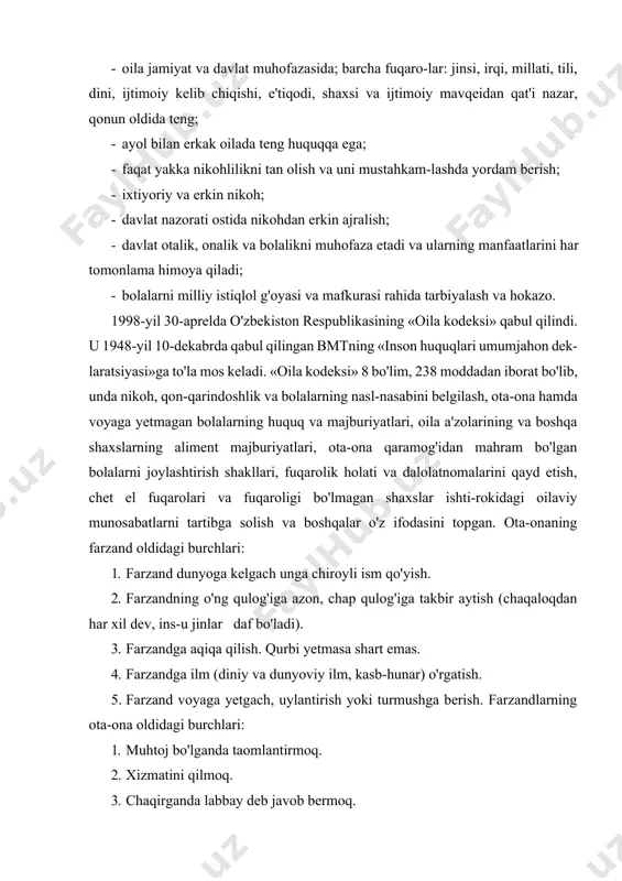 er-xotin, ota-ona bilan bolalar o'rtasidagi shaxsiy va mulkiy munosabatlar; farzand- likka olish, vasiylik va homiylik, bola asrab olish tufayli kelib chiqadigan munosabatlar; fuqarolik holati dalolatno- malarini qayd qilish tarzini belgilaydigan huquqiy me'yorlar yig'indisidir. o'zbekiston respublikasi oila huquqining asosiy tamoyillari quyidagilardan iborat: · oila jamiyat va davlat muhofazasida; barcha fuqaro-lar: jinsi, irqi, millati, tili, dini, ijtimoiy kelib chiqishi, e'tiqodi, shaxsi va ijtimoiy mavqeidan qat'i nazar, qonun oldida teng; · ayol bilan erkak oilada teng huquqqa ega; · faqat yakka nikohlilikni tan olish va uni mustahkam-lashda yordam berish; · ixtiyoriy va erkin nikoh; · davlat nazorati ostida nikohdan erkin ajralish; · davlat otalik, onalik va bolalikni muhofaza etadi va ularning manfaatlarini har tomonlama himoya qiladi; · bolalarni milliy istiqlol g'oyasi va mafkurasi rahida tarbiyalash va hokazo. 1998-yil 30-aprelda o'zbekiston respublikasining «oila kodeksi» qabul qilindi. u 1948-yil 10-dekabrda qabul qilingan bmtning «inson huquqlari umumjahon dek-laratsiyasi»ga to'la mos keladi. «oila kodeksi» 8 bo'lim, 238 …