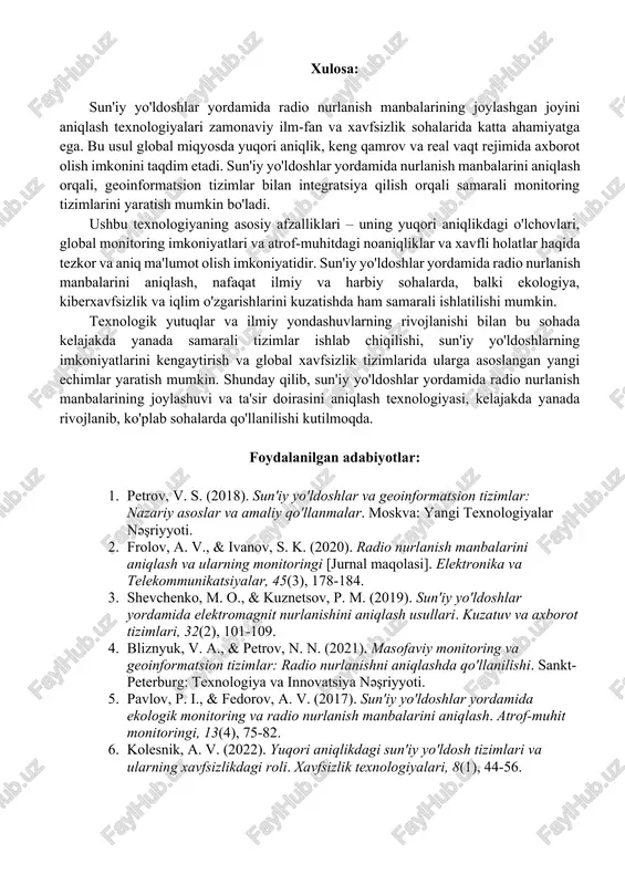 giyalarni yanada mukammallashtiradi. shuningdek, texnologik yutuqlar, masalan, sun'iy yo'ldoshlarning o'zaro aloqasi va parallel monitoring tizimlarining integratsiyasi, global miqyosda radio nurlanish manbalarini aniqlashni yanada samarali va tezkor qilish imkoniyatini taqdim etadi. bunday texnologiyalar nafaqat ilmiy tadqiqotlar va xavfsizlik, balki atrof-muhitni kuzatish, meteorologiya va iqlim o'zgarishlarini prognoz qilishda ham muhim rol o'ynaydi.[3] xavfsizlik va amaliy qo'llanilish: sun'iy yo'ldoshlar yordamida radio nurlanish manbalarini aniqlash, ayniqsa, xavfsizlik sohasida muhim ahamiyatga ega. bunday tizimlar yadro sinovlari, harbiy tajovuzlar yoki boshqa xavfli nurlanish manbalarining aniqlanishida qo'llanilishi mumkin. shuningdek, bu usul global miqyosda atrof-muhitni kuzatishda ham samarali ishlatiladi, chunki sun'iy yo'ldoshlar global monitoring imkoniyatini yaratadi. bunday texnologiyalarni yanada rivojlantirish orqali kiberxavfsizlik, global xavfsizlik tizimlari va iqlim monitoringida muhim yutuqlarga erishish mumkin. sun'iy yo'ldoshlar yordamida radio nurlanish manbalarining joylashuvini aniqlash, geoinformatsion tizimlar va ilg'or texnologiyalar yordamida amalga oshiriladigan samarali jarayonlardan biridir. ushbu tizimlar o'zining yuqori aniqligi, keng qamrovi va tezkorligi bilan radio nurlanish manbalarining joylashuvi va xususiyatlarini aniq …