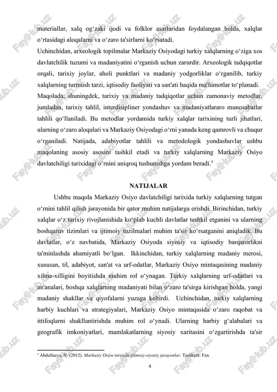 idan foydalangan holda, xalqlar o‘rtasidagi aloqalarni va o‘zaro ta'sirlarni ko‘rsatadi. uchinchidan, arxeologik topilmalar markaziy osiyodagi turkiy xalqlarning o‘ziga xos davlatchilik tuzumi va madaniyatini o‘rganish uchun zarurdir. arxeologik tadqiqotlar orqali, tarixiy joylar, aholi punktlari va madaniy yodgorliklar o‘rganilib, turkiy xalqlarning turmush tarzi, iqtisodiy faoliyati va san'ati haqida ma'lumotlar to‘planadi. maqolada, shuningdek, tarixiy va madaniy tadqiqotlar uchun zamonaviy metodlar, jumladan, tarixiy tahlil, interdisipliner yondashuv va madaniyatlararo munosabatlar tahlili qo‘llaniladi. bu metodlar yordamida turkiy xalqlar tarixining turli jihatlari, ularning o‘zaro aloqalari va markaziy osiyodagi o‘rni yanada keng qamrovli va chuqur o‘rganiladi. natijada, adabiyotlar tahlili va metodologik yondashuvlar ushbu maqolaning asosiy asosini tashkil etadi va turkiy xalqlarning markaziy osiyo davlatchiligi tarixidagi o‘rnini aniqroq tushunishga yordam beradi.[footnoteref:4] [4: abdullaeva, n. (2012). markaziy osiyo tarixida ijtimoiy-siyosiy jarayonlar. tashkent: fan. ] natijalar ushbu maqola markaziy osiyo davlatchiligi tarixida turkiy xalqlarning tutgan o‘rnini tahlil qilish jarayonida bir qator muhim natijalarga erishdi. birinchidan, turkiy xalqlar o‘z tarixiy rivojlanishida ko‘plab …