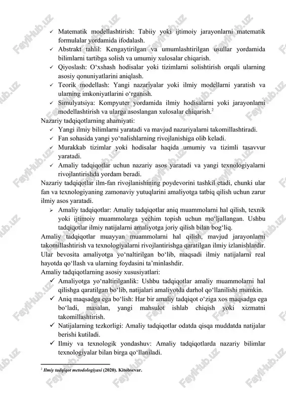sh: o‘xshash hodisalar yoki tizimlarni solishtirish orqali ularning asosiy qonuniyatlarini aniqlash. · teorik modellash: yangi nazariyalar yoki ilmiy modellarni yaratish va ularning imkoniyatlarini o‘rganish. · simulyatsiya: kompyuter yordamida ilmiy hodisalarni yoki jarayonlarni modellashtirish va ularga asoslangan xulosalar chiqarish.[footnoteref:2] [2: ilmiy tadqiqot metodologiyasi (2020). kitobsevar. ] nazariy tadqiqotlarning ahamiyati: · yangi ilmiy bilimlarni yaratadi va mavjud nazariyalarni takomillashtiradi. · fan sohasida yangi yo‘nalishlarning rivojlanishiga olib keladi. · murakkab tizimlar yoki hodisalar haqida umumiy va tizimli tasavvur yaratadi. · amaliy tadqiqotlar uchun nazariy asos yaratadi va yangi texnologiyalarni rivojlantirishda yordam beradi. nazariy tadqiqotlar ilm-fan rivojlanishining poydevorini tashkil etadi, chunki ular fan va texnologiyaning zamonaviy yutuqlarini amaliyotga tatbiq qilish uchun zarur ilmiy asos yaratadi. · amaliy tadqiqotlar: amaliy tadqiqotlar aniq muammolarni hal qilish, texnik yoki ijtimoiy muammolarga yechim topish uchun mo‘ljallangan. ushbu tadqiqotlar ilmiy natijalarni amaliyotga joriy qilish bilan bog‘liq. amaliy tadqiqotlar muayyan muammolarni hal qilish, mavjud jarayonlarni takomillashtirish va texnologiyalarni rivojlantirishga qaratilgan …