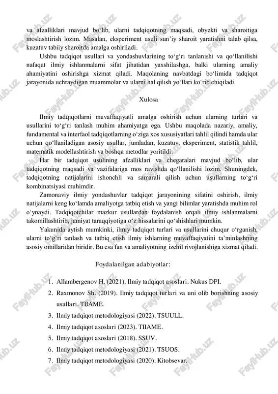 matik modellashtirish: tabiiy yoki ijtimoiy hodisalarni matematik formulalar va modellar yordamida ifodalash. bu yondashuv murakkab tizimlarni tahlil qilishda foydali.  taqqoslash: o‘xshash hodisalar yoki obyektlarni bir-biri bilan solishtirish orqali ularning o‘xshash va farqli tomonlarini aniqlash. bu usul qiyosiy tahlil uchun juda samarali.  suhbat va so‘rovnoma: ijtimoiy tadqiqotlarda keng qo‘llaniladi. tadqiqotchilar ma’lumotlarni to‘g‘ridan-to‘g‘ri respondentlardan yig‘adi va ulardan umumiy xulosalar chiqaradi.2  dokumentlar tahlili: ilmiy maqolalar, hujjatlar, hisobotlar va boshqa yozma materiallarni o‘rganish orqali ma’lumotlar yig‘ish usuli. usullarni tanlashning ahamiyati: tadqiqotda to‘g‘ri usulni tanlash natijalarning ishonchliligi va aniqligiga katta ta’sir ko‘rsatadi. har bir usulning o‘ziga xos cheklovlari 2 ilmiy tadqiqot metodologiyasi (2022). tsuull. va afzalliklari mavjud bo‘lib, ularni tadqiqotning maqsadi, obyekti va sharoitiga moslashtirish lozim. masalan, eksperiment usuli sun’iy sharoit yaratishni talab qilsa, kuzatuv tabiiy sharoitda amalga oshiriladi. ushbu tadqiqot usullari va yondashuvlarining to‘g‘ri tanlanishi va qo‘llanilishi nafaqat ilmiy ishlanmalarni sifat jihatidan yaxshilashga, balki ularning amaliy ahamiyatini oshirishga xizmat qiladi. maqolaning …
