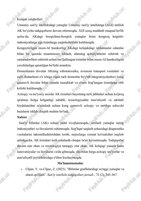 ga yaqinlashtirishi kutilmoqda. kengaytirilgan inson-ai hamkorligi akdagi kelajakdagi ishlanmalar odamlar bilan bir qatorda muammosiz ishlash, ularning qobiliyatlarini oshirish va samaradorlikni oshirish uchun mo'ljallangan tizimlar bilan inson-ai hamkorligini yaxshilashga qaratilgan bo'lishi mumkin. domenlararo ilovalar akning robototexnika, avtonom transport vositalari va aqlli shaharlarni o'z ichiga olgan turli domenlar bo'ylab integratsiyalashuvi keng qamrovli ilovalar bilan yanada murakkab va o'zaro bog'langan tizimlarga olib kelishi kutilmoqda. axloqiy va me'yoriy asoslar ak tizimlari hayotning turli jabhalari uchun ko'proq ajralmas holga kelganligi sababli, texnologiyadan mas'uliyatli va adolatli foydalanishni ta'minlash uchun keng qamrovli axloqiy va tartibga soluvchi bazalarni ishlab chiqish muhim bo'ladi. xulosa sun'iy bilimlar (ak) sohasi jadal rivojlanmoqda, sezilarli yutuqlar uning imkoniyatlari va ilovalarini oshirmoqda. sog'liqni saqlash sohasidagi diagnostika vositalarini takomillashtirishdan tortib, mijozlarga xizmat ko'rsatishni inqilob qilishgacha, ak tizimlari turli sohalarda chuqur ta'sir ko'rsatmoqda. tadqiqotlar davom etar ekan va texnologiya taraqqiy etar ekan, ak kelajagi yanada katta innovatsiyalar va ilovalarni va'da qilmoqda, shu bilan birga axloqiy me'yorlar …