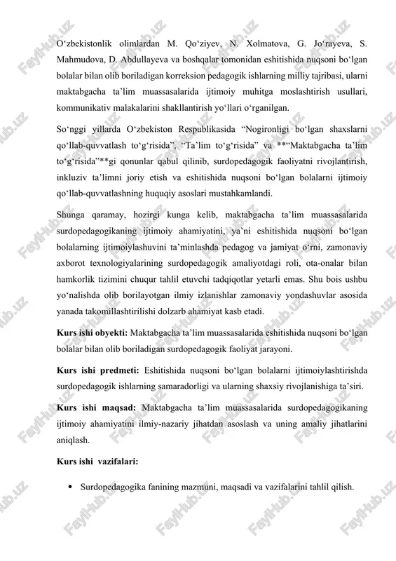 dagi roli, ota-onalar bilan hamkorlik tizimini chuqur tahlil etuvchi tadqiqotlar yetarli emas. shu bois ushbu yo‘nalishda olib borilayotgan ilmiy izlanishlar zamonaviy yondashuvlar asosida yanada takomillashtirilishi dolzarb ahamiyat kasb etadi. kurs ishi obyekti: maktabgacha ta’lim muassasalarida eshitishida nuqsoni bo‘lgan bolalar bilan olib boriladigan surdopedagogik faoliyat jarayoni. kurs ishi predmeti: eshitishida nuqsoni bo‘lgan bolalarni ijtimoiylashtirishda surdopedagogik ishlarning samaradorligi va ularning shaxsiy rivojlanishiga ta’siri. kurs ishi maqsad: maktabgacha ta’lim muassasalarida surdopedagogikaning ijtimoiy ahamiyatini ilmiy-nazariy jihatdan asoslash va uning amaliy jihatlarini aniqlash. kurs ishi vazifalari: · surdopedagogika fanining mazmuni, maqsadi va vazifalarini tahlil qilish. · eshitishida nuqsoni bo‘lgan bolalarning psixologik va ijtimoiy rivojlanish xususiyatlarini o‘rganish. · maktabgacha ta’lim tizimida surdopedagogik yondashuvlarning qo‘llanilish shakllarini aniqlash. · surdopedagogik faoliyatning bolalarni ijtimoiy hayotga tayyorlashdagi o‘rnini belgilash. · tadqiqot natijalariga asoslanib, amaliy tavsiyalar ishlab chiqish. kurs ishi nazariy ahamiyati: tadqiqot natijalari surdopedagogikaning nazariy asoslarini boyitadi, eshitishida nuqsoni bo‘lgan bolalarni ijtimoiy rivojlantirishda maktabgacha ta’lim muassasalari faoliyatining ahamiyatini ilmiy asosda …