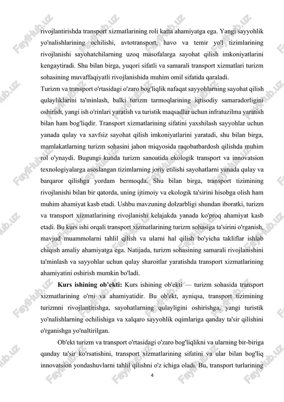 t turlarining (avtomobil, temir yo'l, havo va suv transporti) turizmda qanday qo'llanilishi, transport xizmatlarining sayyohlar uchun qulaylik yaratishdagi roli, shuningdek, ekologik va iqtisodiy jihatlarni ham o'z ichiga oladi.[footnoteref:2] [2: o‘zbekiston respublikasining “oilaviy tadbirkorlik to‘g‘risida”gi qonuni. 2012-yil 26-aprel. ] bundan tashqari, transport xizmatlari va ularning ta'siri bilan bog'liq muammolar va rivojlanish imkoniyatlari ham o'rganiladi, shuning uchun kurs ishi ob'ekti transport tizimlarining sayohatchilar uchun qulaylik yaratish va turizm sohasini global miqyosda rivojlantirishga qaratilgan barcha jihatlarni o'z ichiga oladi. kurs ishining maqsadi: kurs ishining maqsadi — turizmda transport xizmatlarining o'rni va ahamiyatini o'rganish, ularning turizm sohasidagi rivojlanishga ta'sirini tahlil qilish, shuningdek, transport turlarining turizmga qo'shgan hissasini va kelajakdagi rivojlanish imkoniyatlarini aniqlashdir. bundan tashqari, kurs ishining maqsadi quyidagi asosiy yo'nalishlarga qaratilgan bo'ladi: · turizm va transport o'rtasidagi o'zaro bog'liqlikni aniqlash: transport tizimi turizmning samarali rivojlanishiga qanday ta'sir ko'rsatadi va bu ikki soha o'rtasidagi o'zaro bog'liqlikni qanday kuchaytirish mumkinligini o'rganish. · transport xizmatlarining turizmga ta'sirini …
