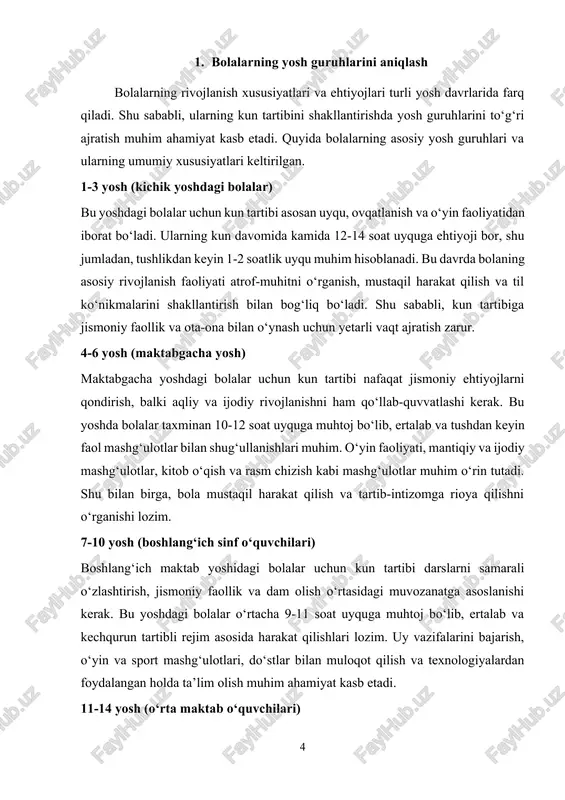 ibini tahlil qilish turli yoshdagi bolalar uchun kun tartibi ularning jismoniy, aqliy va ijtimoiy rivojlanishiga mos kelishi lozim. quyida har bir yosh guruhi uchun uxlash va uyg‘onish vaqtlari, ovqatlanish tartibi, o‘yin va dam olish, o‘qish va mashg‘ulotlar, sport hamda texnologiyadan foydalanish bo‘yicha tahlil keltirilgan. 1-3 yosh (kichik yoshdagi bolalar) bu yoshdagi bolalar asosan uyqu, ovqatlanish va o‘yin faoliyati bilan shug‘ullanadi. ular hali kun davomida tez charchashlari mumkinligi sababli tartib intizomi yumshoqroq bo‘lishi lozim. · uxlash va uyg‘onish: 12-14 soat (kechasi 10-12 soat, tushlikdan keyin 1-2 soat) · ovqatlanish: kuniga 4-5 mahal (ertalabki nonushta, tushlik, kechki ovqat va 2 marta yengil tamaddi) · o‘yin va dam olish: kun davomida asosiy faoliyat turi (harakatli o‘yinlar, yumshoq o‘yinchoqlar bilan o‘ynash, sensorli o‘yinlar) · o‘qish va mashg‘ulotlar: qisqa ertak va rasmli kitoblarni ko‘rish, rang berish, qo‘g‘irchoq teatrlari · sport va jismoniy faollik: ertalab va tushdan keyin 30-40 daqiqa harakat (yugurish, raqs, yurish) · texnologiya: …