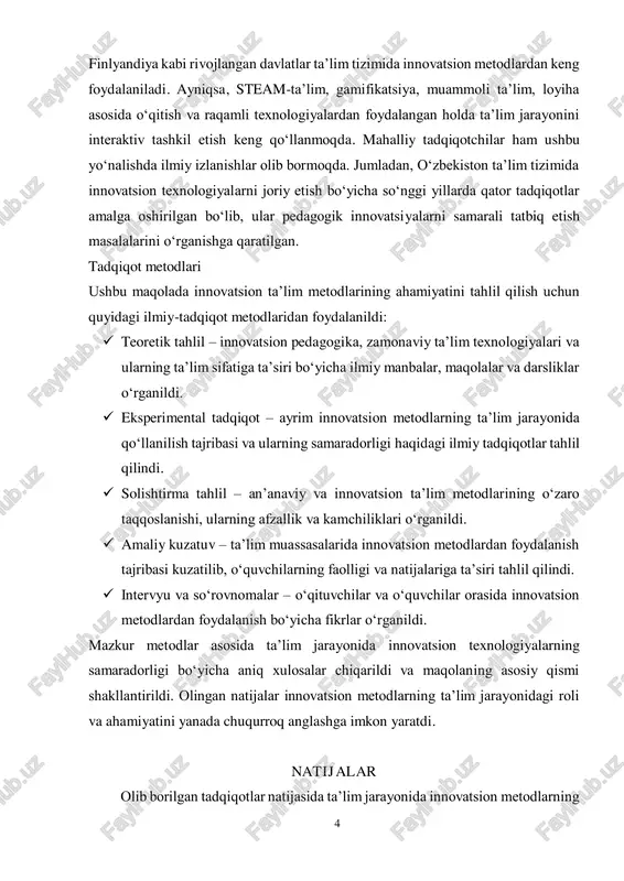 lab berganlar. xalqaro tajribaga ko‘ra, skandinaviya mamlakatlari, janubiy koreya, singapur va 4 finlyandiya kabi rivojlangan davlatlar ta’lim tizimida innovatsion metodlardan keng foydalaniladi. ayniqsa, steam-ta’lim, gamifikatsiya, muammoli ta’lim, loyiha asosida o‘qitish va raqamli texnologiyalardan foydalangan holda ta’lim jarayonini interaktiv tashkil etish keng qo‘llanmoqda. mahalliy tadqiqotchilar ham ushbu yo‘nalishda ilmiy izlanishlar olib bormoqda. jumladan, o‘zbekiston ta’lim tizimida innovatsion texnologiyalarni joriy etish bo‘yicha so‘nggi yillarda qator tadqiqotlar amalga oshirilgan bo‘lib, ular pedagogik innovatsiyalarni samarali tatbiq etish masalalarini o‘rganishga qaratilgan. tadqiqot metodlari ushbu maqolada innovatsion ta’lim metodlarining ahamiyatini tahlil qilish uchun quyidagi ilmiy-tadqiqot metodlaridan foydalanildi:  teoretik tahlil – innovatsion pedagogika, zamonaviy ta’lim texnologiyalari va ularning ta’lim sifatiga ta’siri bo‘yicha ilmiy manbalar, maqolalar va darsliklar o‘rganildi.  eksperimental tadqiqot – ayrim innovatsion metodlarning ta’lim jarayonida qo‘llanilish tajribasi va ularning samaradorligi haqidagi ilmiy tadqiqotlar tahlil qilindi.  solishtirma tahlil – an’anaviy va innovatsion ta’lim metodlarining o‘zaro taqqoslanishi, ularning afzallik va kamchiliklari o‘rganildi.  amaliy kuzatuv …