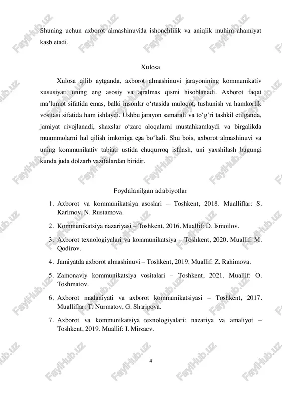 adi. axborot faqat ma’lumot sifatida emas, balki insonlar o‘rtasida muloqot, tushunish va hamkorlik vositasi sifatida ham ishlaydi. ushbu jarayon samarali va to‘g‘ri tashkil etilganda, jamiyat rivojlanadi, shaxslar o‘zaro aloqalarni mustahkamlaydi va birgalikda muammolarni hal qilish imkoniga ega bo‘ladi. shu bois, axborot almashinuvi va uning kommunikativ tabiati ustida chuqurroq ishlash, uni yaxshilash bugungi kunda juda dolzarb vazifalardan biridir. foydalanilgan adabiyotlar 1. axborot va kommunikatsiya asoslari – toshkent, 2018. mualliflar: s. karimov, n. rustamova. 2. kommunikatsiya nazariyasi – toshkent, 2016. muallif: d. ismoilov. 3. axborot texnologiyalari va kommunikatsiya – toshkent, 2020. muallif: m. qodirov. 4. jamiyatda axborot almashinuvi – toshkent, 2019. muallif: z. rahimova. 5. zamonaviy kommunikatsiya vositalari – toshkent, 2021. muallif: o. toshmatov. 6. axborot madaniyati va axborot kommunikatsiyasi – toshkent, 2017. mualliflar: t. nurmatov, g. sharipova. 7. axborot va kommunikatsiya texnologiyalari: nazariya va amaliyot – toshkent, 2019. muallif: i. mirzaev. 5