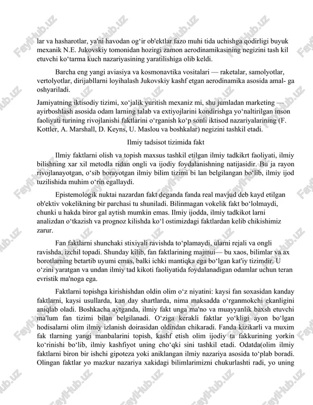 ldi. barcha eng yangi aviasiya va kosmonavtika vositalari — raketalar, samolyotlar, vertolyotlar, dirijabllarni loyihalash jukovskiy kashf etgan aerodinamika asosida amal- ga oshyariladi. jamiyatning iktisodiy tizimi, xo‘jalik yuritish mexaniz mi, shu jumladan marketing — ayirboshlash asosida odam larning talab va extiyojlarini kondirishga yo‘naltirilgan inson faoliyati turining rivojlanishi faktlarini o‘rganish ko‘p sonli iktisod nazariyalarining (f. kottler, a. mar­shall, d. keyns, u. maslou va boshkalar) negizini tashkil etadi. ilmiy tadsisot tizimida fakt ilmiy faktlarni olish va topish maxsus tashkil etilgan ilmiy tadkikrt faoliyati, ilmiy bilishning xar xil metodla ridan ongli va ijodiy foydalanishning natijasidir. bu ja rayon rivojlanayotgan, o‘sib borayotgan ilmiy bilim tizimi bi lan belgilangan bo‘lib, ilmiy ijod tuzilishida muhim o‘rin egallaydi. epistemologik nuktai nazardan fakt deganda fanda real mavjud deb kayd etilgan ob'ektiv vokelikning bir parchasi tu shuniladi. bilinmagan vokelik fakt bo‘lolmaydi, chunki u hakda biror gal aytish mumkin emas. ilmiy ijodda, ilmiy tadkikot larni analizdan o‘tkazish va prognoz kilishda ko‘l …