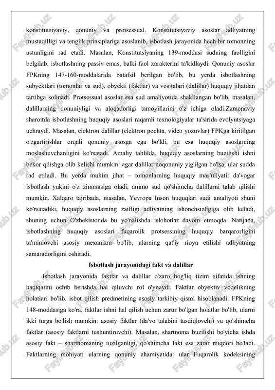 ti: da'vogar isbotlash yukini o'z zimmasiga oladi, ammo sud qo'shimcha dalillarni talab qilishi mumkin. xalqaro tajribada, masalan, yevropa inson huquqlari sudi amaliyoti shuni ko'rsatadiki, huquqiy asoslarning zaifligi adliyatning ishonchsizligiga olib keladi, shuning uchun o'zbekistonda bu yo'nalishda islohotlar davom etmoqda. natijada, isbotlashning huquqiy asoslari fuqarolik protsessining huquqiy barqarorligini ta'minlovchi asosiy mexanizm bo'lib, ularning qat'iy rioya etilishi adliyatning samaradorligini oshiradi. isbotlash jarayonidagi fakt va dalillar isbotlash jarayonida faktlar va dalillar o'zaro bog'liq tizim sifatida ishning haqiqatini ochib berishda hal qiluvchi rol o'ynaydi. faktlar obyektiv voqelikning holatlari bo'lib, isbot qilish predmetining asosiy tarkibiy qismi hisoblanadi. fpkning 148-moddasiga ko'ra, faktlar ishni hal qilish uchun zarur bo'lgan holatlar bo'lib, ularni ikki turga bo'lish mumkin: asosiy faktlar (da'vo talabini tasdiqlovchi) va qo'shimcha faktlar (asosiy faktlarni tushuntiruvchi). masalan, shartnoma buzilishi bo'yicha ishda asosiy fakt – shartnomaning tuzilganligi, qo'shimcha fakt esa zarar miqdori bo'ladi. faktlarning mohiyati ularning qonuniy ahamiyatida: ular fuqarolik kodeksining normalariga mos kelishi kerak, aks holda …