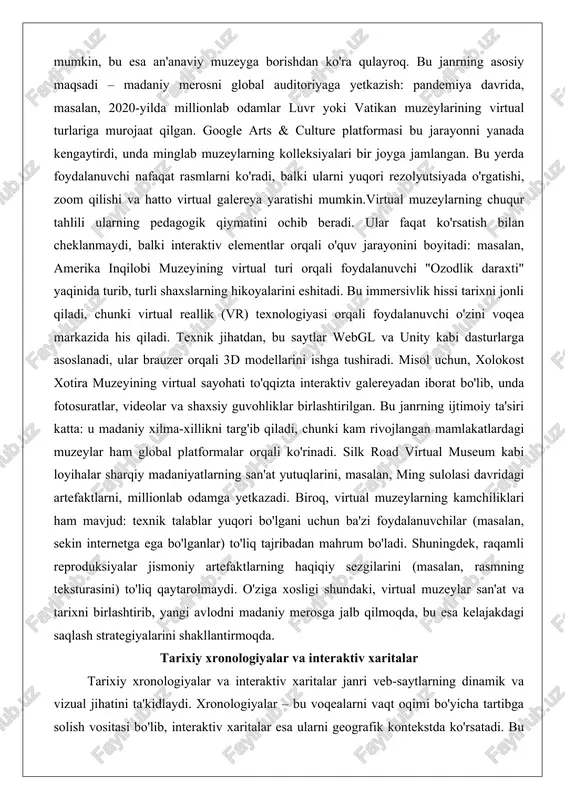 bu saytlar webgl va unity kabi dasturlarga asoslanadi, ular brauzer orqali 3d modellarini ishga tushiradi. misol uchun, xolokost xotira muzeyining virtual sayohati to'qqizta interaktiv galereyadan iborat bo'lib, unda fotosuratlar, videolar va shaxsiy guvohliklar birlashtirilgan. bu janrning ijtimoiy ta'siri katta: u madaniy xilma-xillikni targ'ib qiladi, chunki kam rivojlangan mamlakatlardagi muzeylar ham global platformalar orqali ko'rinadi. silk road virtual museum kabi loyihalar sharqiy madaniyatlarning san'at yutuqlarini, masalan, ming sulolasi davridagi artefaktlarni, millionlab odamga yetkazadi. biroq, virtual muzeylarning kamchiliklari ham mavjud: texnik talablar yuqori bo'lgani uchun ba'zi foydalanuvchilar (masalan, sekin internetga ega bo'lganlar) to'liq tajribadan mahrum bo'ladi. shuningdek, raqamli reproduksiyalar jismoniy artefaktlarning haqiqiy sezgilarini (masalan, rasmning teksturasini) to'liq qaytarolmaydi. o'ziga xosligi shundaki, virtual muzeylar san'at va tarixni birlashtirib, yangi avlodni madaniy merosga jalb qilmoqda, bu esa kelajakdagi saqlash strategiyalarini shakllantirmoqda. tarixiy xronologiyalar va interaktiv xaritalar tarixiy xronologiyalar va interaktiv xaritalar janri veb-saytlarning dinamik va vizual jihatini ta'kidlaydi. xronologiyalar – bu voqealarni vaqt oqimi …