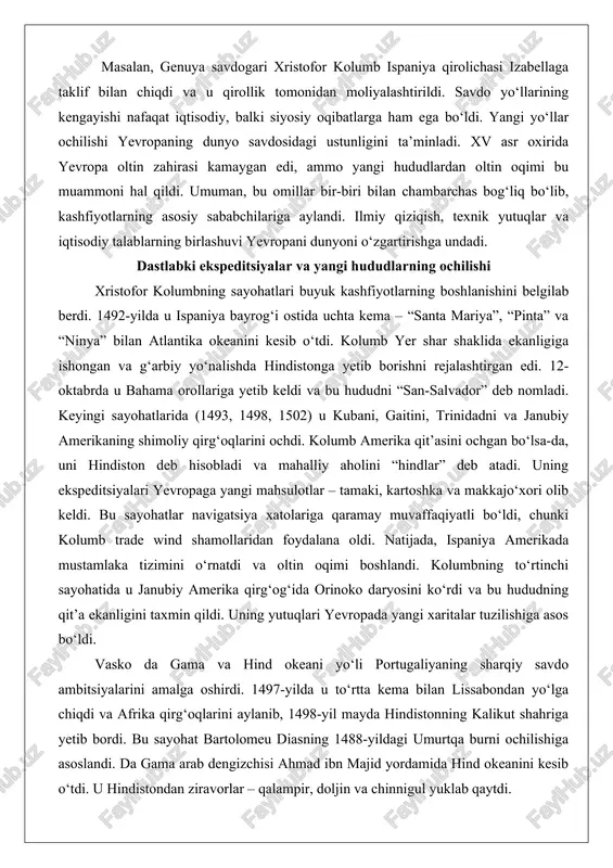 ilan atlantika okeanini kesib o‘tdi. kolumb yer shar shaklida ekanligiga ishongan va g‘arbiy yo‘nalishda hindistonga yetib borishni rejalashtirgan edi. 12-oktabrda u bahama orollariga yetib keldi va bu hududni “san-salvador” deb nomladi. keyingi sayohatlarida (1493, 1498, 1502) u kubani, gaitini, trinidadni va janubiy amerikaning shimoliy qirg‘oqlarini ochdi. kolumb amerika qit’asini ochgan bo‘lsa-da, uni hindiston deb hisobladi va mahalliy aholini “hindlar” deb atadi. uning ekspeditsiyalari yevropaga yangi mahsulotlar – tamaki, kartoshka va makkajo‘xori olib keldi. bu sayohatlar navigatsiya xatolariga qaramay muvaffaqiyatli bo‘ldi, chunki kolumb trade wind shamollaridan foydalana oldi. natijada, ispaniya amerikada mustamlaka tizimini o‘rnatdi va oltin oqimi boshlandi. kolumbning to‘rtinchi sayohatida u janubiy amerika qirg‘og‘ida orinoko daryosini ko‘rdi va bu hududning qit’a ekanligini taxmin qildi. uning yutuqlari yevropada yangi xaritalar tuzilishiga asos bo‘ldi. vasko da gama va hind okeani yo‘li portugaliyaning sharqiy savdo ambitsiyalarini amalga oshirdi. 1497-yilda u to‘rtta kema bilan lissabondan yo‘lga chiqdi va afrika qirg‘oqlarini aylanib, 1498-yil mayda hindistonning …