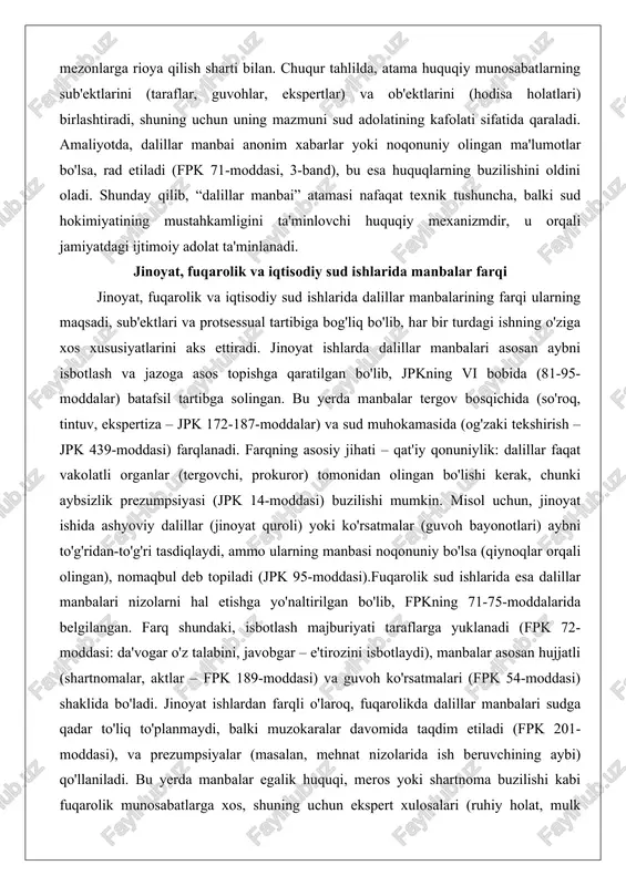 asosan aybni isbotlash va jazoga asos topishga qaratilgan bo'lib, jpkning vi bobida (81-95-moddalar) batafsil tartibga solingan. bu yerda manbalar tergov bosqichida (so'roq, tintuv, ekspertiza – jpk 172-187-moddalar) va sud muhokamasida (og'zaki tekshirish – jpk 439-moddasi) farqlanadi. farqning asosiy jihati – qat'iy qonuniylik: dalillar faqat vakolatli organlar (tergovchi, prokuror) tomonidan olingan bo'lishi kerak, chunki aybsizlik prezumpsiyasi (jpk 14-moddasi) buzilishi mumkin. misol uchun, jinoyat ishida ashyoviy dalillar (jinoyat quroli) yoki ko'rsatmalar (guvoh bayonotlari) aybni to'g'ridan-to'g'ri tasdiqlaydi, ammo ularning manbasi noqonuniy bo'lsa (qiynoqlar orqali olingan), nomaqbul deb topiladi (jpk 95-moddasi).fuqarolik sud ishlarida esa dalillar manbalari nizolarni hal etishga yo'naltirilgan bo'lib, fpkning 71-75-moddalarida belgilangan. farq shundaki, isbotlash majburiyati taraflarga yuklanadi (fpk 72-moddasi: da'vogar o'z talabini, javobgar – e'tirozini isbotlaydi), manbalar asosan hujjatli (shartnomalar, aktlar – fpk 189-moddasi) va guvoh ko'rsatmalari (fpk 54-moddasi) shaklida bo'ladi. jinoyat ishlardan farqli o'laroq, fuqarolikda dalillar manbalari sudga qadar to'liq to'planmaydi, balki muzokaralar davomida taqdim etiladi (fpk 201-moddasi), va prezumpsiyalar …