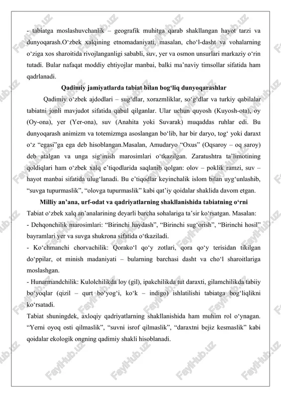 ngning qadimiy shakli hisoblanadi. inson–tabiat munosabatlarining tarixiy davrlarda o‘zgarib borishi qadimiy davrda inson tabiat oldida to‘laqonli itoatkor bo‘lgan bo‘lsa, o‘rta asrlarda (ayniqsa, islom davrida) tabiat “allohning yaratgani” sifatida hurmat qilingan, lekin undan foydalanish huquqi berilgan. temuriylar davrida sug‘orish tizimlarining rivojlanishi (kanallar, sardobalar, hovuzlar) tabiatni “boshqarish”ga birinchi urinishlar edi.xx asrda, ayniqsa sovet davrida, tabiatga munosabat tubdan o‘zgardi: “tabiatni zabt etish” shiori ostida orol dengizining quritilishi, paxta monokulturasi, kimyoviy o‘g‘itlardan foydalanish kabi jarayonlar ekologik ofatga olib keldi. mustaqillik yillarida esa milliy qadriyatlar qayta tiklanib, tabiatga ehtiyotkorlik bilan qarashga qaytish kuzatilmoqda. etnomadaniyatda tabiatning ma’naviy va amaliy funksiyalari tabiatning xalq og‘zaki ijodidagi aks etishi o‘zbek mifologiyasida tabiat unsurlari markaziy o‘rin tutadi: - alpomish dostonida: “yer tagida yetti qavat yer bor, har qavatning o‘z egasi bor” degan tasavvur; - go‘ro‘g‘li”da: tog‘lar, daryolar, shamol jonli mavjudotlar sifatida tasvirlanadi; - afsonalarda: “bibi-seshanba” (ilondan himoyachi), “chilvir bob” (suv egasi), “oqbosh ota” (qor va muz ruhlari) kabi obrazlar; - …