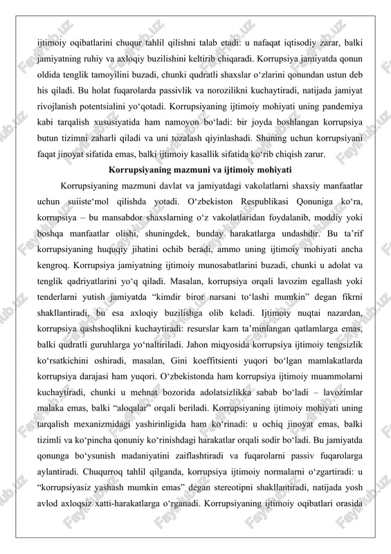 on respublikasi qonuniga ko‘ra, korrupsiya – bu mansabdor shaxslarning o‘z vakolatlaridan foydalanib, moddiy yoki boshqa manfaatlar olishi, shuningdek, bunday harakatlarga undashdir. bu ta’rif korrupsiyaning huquqiy jihatini ochib beradi, ammo uning ijtimoiy mohiyati ancha kengroq. korrupsiya jamiyatning ijtimoiy munosabatlarini buzadi, chunki u adolat va tenglik qadriyatlarini yo‘q qiladi. masalan, korrupsiya orqali lavozim egallash yoki tenderlarni yutish jamiyatda “kimdir biror narsani to‘lashi mumkin” degan fikrni shakllantiradi, bu esa axloqiy buzilishga olib keladi. ijtimoiy nuqtai nazardan, korrupsiya qashshoqlikni kuchaytiradi: resurslar kam ta’minlangan qatlamlarga emas, balki qudratli guruhlarga yo‘naltiriladi. jahon miqyosida korrupsiya ijtimoiy tengsizlik ko‘rsatkichini oshiradi, masalan, gini koeffitsienti yuqori bo‘lgan mamlakatlarda korrupsiya darajasi ham yuqori. o‘zbekistonda ham korrupsiya ijtimoiy muammolarni kuchaytiradi, chunki u mehnat bozorida adolatsizlikka sabab bo‘ladi – lavozimlar malaka emas, balki “aloqalar” orqali beriladi. korrupsiyaning ijtimoiy mohiyati uning tarqalish mexanizmidagi yashirinligida ham ko‘rinadi: u ochiq jinoyat emas, balki tizimli va ko‘pincha qonuniy ko‘rinishdagi harakatlar orqali sodir bo‘ladi. bu jamiyatda qonunga bo‘ysunish …