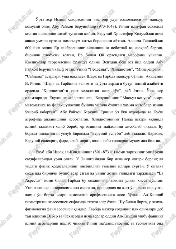 beruniy erning o'z o'qi atrofida va quyosh atrofida aylanishini isbotlagan. hindistonning nanda shahri yaqinida ilmiy tadqiqot olib borib, er yuzining maydonini hisoblab chiqqan. bu borada ishlatilgan uslub evropada “beruniy uslubi” deb ataladi. darvoqe, beruniy sanskrit, fors, arab, ivrit, yunon kabi tillarni mukammal bilgan. yoqub ibn ishoq al-kindiyning (801–873 y.) nomi tarixning eng yorqin sahifalaridan o'rin olgan. u eynshteyndan bir necha asr ilgari borliq va undagi fizik hodisalarning nisbiyligi g'oyasini ilgari surgan. u optika sohasida birinchi bo'lib asar yozgan va uning lotin tilidagi tarjimasi “la aspectus” nomi bilan g'arbda bu sohaning rivojiga ulkan hissa qo'shgan. uning sonlar nazariyasiga oid sakkizta, proportsiya va vaqt o'lchoviga oid uchta, jami o'n birta asari zamonaviy arifmetikaga asos bo'lgan. al-kindiy geometriyaning asoschisi sifatida ettita asar yozgan. shu bilan birga, u psixo-fiziologiya fani asoschisi hamdir. g'arbda mazkur sohaning ilk olimlari deb tan olingan veber va fexnerdan necha asrlar oldin al-kindiy ushbu fanning ilmiy asoslarini ishlab chiqqan.uning ma’danshunoslik …
