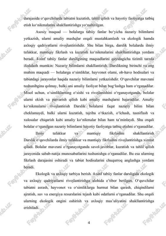 ni shakllantirish darslik o‘quvchilarda ilmiy tafakkur va mantiqiy fikrlashni rivojlantirishga xizmat qiladi. bolalar mavzuni o‘rganayotganda savol-javoblar, kuzatish va tahlil qilish jarayonida sabab-natija munosabatlarini tushunishga o‘rganadilar. bu esa ularning fikrlash darajasini oshiradi va tabiat hodisalarini chuqurroq anglashga yordam beradi. ekologik va axloqiy tarbiya berish. 4-sinf tabiiy fanlar darsligida ekologik va axloqiy qadriyatlarni rivojlantirishga alohida e’tibor berilgan. o‘quvchilar tabiatni asrash, hayvonot va o‘simliklarga hurmat bilan qarash, chiqindilarni ajratish, suv va energiya resurslarini tejash kabi odatlarni o‘rganadilar. shu orqali ularning ekologik ongini oshirish va axloqiy mas’uliyatini shakllantirishga erishiladi. qiziqish va motivatsiyani oshirish. darslik bolalarni tabiiy fanlarga qiziqtirishni maqsad qilgan. sodda, tushunarli matnlar, vizual materiallar, rasm va diagrammalar, shuningdek, amaliy mashqlar orqali o‘quvchilar mavzuga faol jalb qilinadi. shu bilan birga, bolalarning izlanish, kuzatish va tajriba qilish orqali o‘rganishga bo‘lgan motivatsiyasi oshadi. darslikning maqsadlariga erishish uchun quyidagi vazifalar belgilangan: tabiat va uning hodisalarini o‘rganishga yo‘naltirish darslik bolalarni tabiat hodisalarini kuzatishga, o‘rganishga va ularni tushunishga rag‘batlantiradi. …