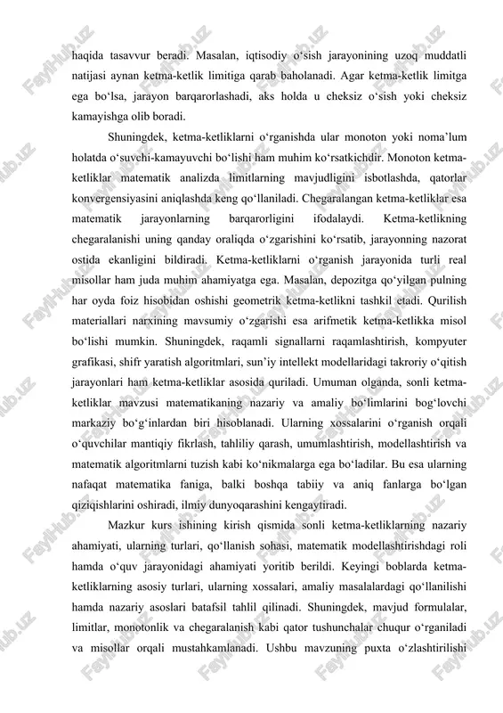 quriladi. umuman olganda, sonli ketma-ketliklar mavzusi matematikaning nazariy va amaliy bo‘limlarini bog‘lovchi markaziy bo‘g‘inlardan biri hisoblanadi. ularning xossalarini o‘rganish orqali o‘quvchilar mantiqiy fikrlash, tahliliy qarash, umumlashtirish, modellashtirish va matematik algoritmlarni tuzish kabi ko‘nikmalarga ega bo‘ladilar. bu esa ularning nafaqat matematika faniga, balki boshqa tabiiy va aniq fanlarga bo‘lgan qiziqishlarini oshiradi, ilmiy dunyoqarashini kengaytiradi. mazkur kurs ishining kirish qismida sonli ketma-ketliklarning nazariy ahamiyati, ularning turlari, qo‘llanish sohasi, matematik modellashtirishdagi roli hamda o‘quv jarayonidagi ahamiyati yoritib berildi. keyingi boblarda ketma-ketliklarning asosiy turlari, ularning xossalari, amaliy masalalardagi qo‘llanilishi hamda nazariy asoslari batafsil tahlil qilinadi. shuningdek, mavjud formulalar, limitlar, monotonlik va chegaralanish kabi qator tushunchalar chuqur o‘rganiladi va misollar orqali mustahkamlanadi. ushbu mavzuning puxta o‘zlashtirilishi matematika fanining keyingi bo‘limlarini o‘rganishda ham muhim tayanch bo‘lib xizmat qiladi. ayniqsa, matematik analiz, funksiyalar nazariyasi, qatorlar, integrallar va matematik modellashtirish kabi sohalarda ketma-ketliklar bilimlari asosiy poydevor hisoblanadi. 1. sonli ketma-ketliklar haqida umumiy tushuncha sonli ketma-ketliklar matematik analizning eng …
