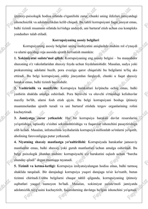 i boshqa ijtimoiy muammolardan ajratib turadi va uni bartaraf etishda tergov organlarining rolini kuchaytiradi. 3. jamiyatga zarar yetkazish: har bir korrupsiya harakati davlat resurslarini yo'qotishiga, iqtisodiy o'sishni sekinlashtirishiga va fuqarolar ishonchini pasaytirishiga olib keladi. masalan, infratuzilma loyihalarida korrupsiya millionlab so'mlarni yo'qotib, aholining farovonligiga putur yetkazadi. 4. niyatning shaxsiy manfaatga yo'naltirilishi: korrupsiyada harakatlar jamoaviy manfaatlar emas, balki shaxsiy yoki guruh manfaatlari uchun amalga oshiriladi. bu belgi psixologik jihatdan muhim: korrupsiyachi o'z harakatini oqlash uchun “barcha shunday qiladi” degan mantiqqa tayanadi. 5. tizimli va ketma-ketligi: korrupsiya izolyatsiyalangan hodisa emas, balki tarmoq shaklida tarqaladi. bir darajadagi korrupsiya yuqori darajaga ta'sir ko'rsatib, butun tizimni chiritadi.ushbu belgilarni chuqur tahlil qilganda, korrupsiyaning ijtimoiy oqibatlari yaqqol namoyon bo'ladi. masalan, xokimiyat suiiste'moli jamiyatda adolatsizlik tuyg'usini kuchaytirib, fuqarolarning davlatga bo'lgan ishonchini yo'qotadi. statistik ma'lumotlarga ko'ra, korrupsiya yuqori bo'lgan mamlakatlarda iqtisodiy o'sish 2-3% ga sekinlashadi. o'zbekiston misolida, 2010-yillarda korrupsiya belgilari davlat boshqaruvida keng tarqalgan bo'lib, islohotlar orqali ularni kamaytirishga erishildi, …