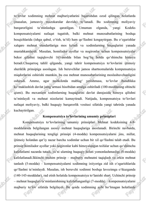 uqiy barqarorlik vositasi sifatida yangi tahrirda yanada kuchaytirilgan. kompensatsiya toʻlovlarining umumiy prinsiplari kompensatsiya toʻlovlarining umumiy prinsiplari mehnat kodeksining 4-8-moddalarida belgilangan asosiy mehnat huquqlariga asoslanadi. birinchi navbatda, mehnat huquqlarining tengligi prinsipi (4-modda) kompensatsiyalarni jins, millat, ijtimoiy holatdan qatʼiy nazar barcha xodimlar uchun bir xil qoʻllashni talab etadi. bu prinsip homilador ayollar yoki nogironlar kabi himoyalangan toifalar uchun qoʻshimcha kafolatlarni nazarda tutadi, yaʼni ularning huquqiy holati yomonlashmasligi (8-modda) kafolatlanadi.ikkinchi muhim prinsip – majburiy mehnatni taqiqlash va erkin mehnat tanlash (5-modda) – kompensatsiyalarni xodimning ixtiyoriga zid ish oʻzgarishlarida qoʻllashni taʼminlaydi. masalan, ish beruvchi xodimni boshqa lavozimga oʻtkazganda (140-143-moddalar), rad etish holatida kompensatsiya toʻlanishi shart. uchinchi prinsip – mehnat huquqlari taʼminlanishining kafolatlanganligi (7-modda) – kompensatsiyalarni majburiy toʻlov sifatida belgilaydi. bu qoida xodimning aybi boʻlmagan holatlarda (tashkilot tugatilishi, mulkdor oʻzgarishi) toʻliq qoʻllaniladi.umumiy prinsiplar orasida kompensatsiyalarning mutanosibligi va vaqtinchalikligi alohida oʻrin tutadi. kompensatsiya miqdori oʻrtacha oylik ish haqiga asoslanib hisoblanadi va ogohlantirish muddatini (165-modda) almashtirishi mumkin. …