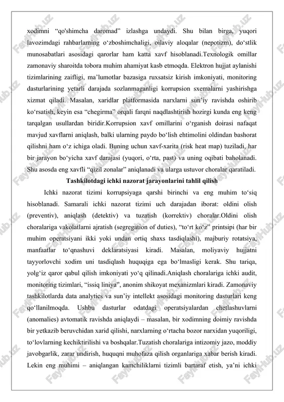 yuqori, o‘rta, past) va uning oqibati baholanadi. shu asosda eng xavfli “qizil zonalar” aniqlanadi va ularga ustuvor choralar qaratiladi. tashkilotdagi ichki nazorat jarayonlarini tahlil qilish ichki nazorat tizimi korrupsiyaga qarshi birinchi va eng muhim to‘siq hisoblanadi. samarali ichki nazorat tizimi uch darajadan iborat: oldini olish (preventiv), aniqlash (detektiv) va tuzatish (korrektiv) choralar.oldini olish choralariga vakolatlarni ajratish (segregation of duties), “to‘rt ko‘z” printsipi (har bir muhim operatsiyani ikki yoki undan ortiq shaxs tasdiqlashi), majburiy rotatsiya, manfaatlar to‘qnashuvi deklaratsiyasi kiradi. masalan, moliyaviy hujjatni tayyorlovchi xodim uni tasdiqlash huquqiga ega bo‘lmasligi kerak. shu tariqa, yolg‘iz qaror qabul qilish imkoniyati yo‘q qilinadi.aniqlash choralariga ichki audit, monitoring tizimlari, “issiq liniya”, anonim shikoyat mexanizmlari kiradi. zamonaviy tashkilotlarda data analytics va sun’iy intellekt asosidagi monitoring dasturlari keng qo‘llanilmoqda. ushbu dasturlar odatdagi operatsiyalardan chetlashuvlarni (anomalies) avtomatik ravishda aniqlaydi – masalan, bir xodimning doimiy ravishda bir yetkazib beruvchidan xarid qilishi, narxlarning o‘rtacha bozor narxidan yuqoriligi, to‘lovlarning kechiktirilishi va boshqalar.tuzatish …
