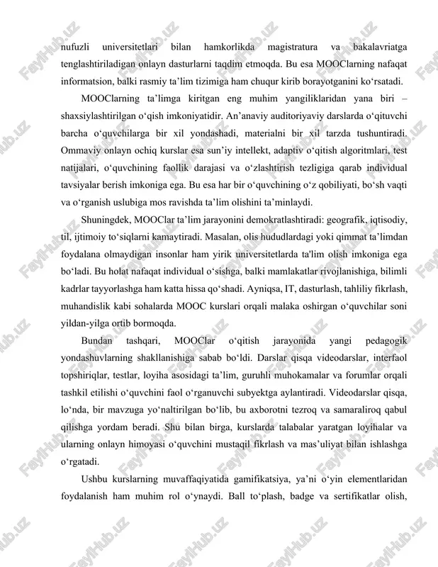ga ortib bormoqda. bundan tashqari, mooclar o‘qitish jarayonida yangi pedagogik yondashuvlarning shakllanishiga sabab bo‘ldi. darslar qisqa videodarslar, interfaol topshiriqlar, testlar, loyiha asosidagi ta’lim, guruhli muhokamalar va forumlar orqali tashkil etilishi o‘quvchini faol o‘rganuvchi subyektga aylantiradi. videodarslar qisqa, lo‘nda, bir mavzuga yo‘naltirilgan bo‘lib, bu axborotni tezroq va samaraliroq qabul qilishga yordam beradi. shu bilan birga, kurslarda talabalar yaratgan loyihalar va ularning onlayn himoyasi o‘quvchini mustaqil fikrlash va mas’uliyat bilan ishlashga o‘rgatadi. ushbu kurslarning muvaffaqiyatida gamifikatsiya, ya’ni o‘yin elementlaridan foydalanish ham muhim rol o‘ynaydi. ball to‘plash, badge va sertifikatlar olish, topshiriqlarni muddat bo‘yicha bajarish kabi elementlar o‘quvchining motivatsiyasini oshiradi. bu jarayon psixologik jihatdan ta’limni qiziqarli qiladi. mooclarning paydo bo‘lishi ta’lim bozorida raqobatni kuchaytirdi. endilikda universitetlar o‘z ma’ruzalarini ko‘proq sifatli, qiziqarli va zamonaviy shaklda taqdim etishga intila boshladi. bu esa ta’limning umumiy sifatini ko‘tarishga xizmat qildi. mooclarning yana bir muhim jihati – global hamjamiyat yaratishidir. forumlar, muhokama maydonchalari, guruh topshiriqlari orqali turli davlatlardan, …