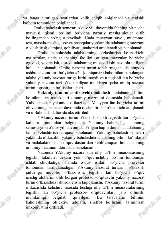 o‘quv yili davomida fanning bir necha mavzusi, qismi, bo‘limi bo‘yicha nazariy mashg‘ulotlar o‘tib bo‘lingandan so‘ng o‘tkaziladi. unda muayyan savol, muammo, test, masala-mashq, esse va boshqalar yordamida talabaning mavzuni o‘zlashtirish darajasi, qobiliyati, mahorati aniqlanadi va baholanadi. oraliq baholashda talabalarning o‘zlashtirish ko‘rsatkichi ma‘ruzalar, unda talabaning faolligi, otilgan mavzular bo‘yicha og‘zaki, yozma ish, test va talabaning mustaqil ishi nazarda tutilgan holda baholanadi. oraliq nazorat turini topshirmagan, shuningdek ushbu nazorat turi bo’yicha «2» (qoniqarsiz) baho bilan baholangan talaba yakuniy nazorat turiga kiritilmaydi va u tegishli fan bo’yicha yakuniy nazorat turi o’tkaziladigan muddatga qadar oraliq nazorat turini topshirgan bo’lishlari shart. yakuniy (umumlashtiruvchi) baholash - talabaning bilim, ko‘nikma va malakalari umumiy mazmuni doirasida baholanadi. yab semester yakunida o‘tkaziladi. muayyan fan bo‘yicha ta’lim oluvchining semester davomida o‘zlashtirish ko‘rsatkichi aniqlanadi va u baholash daftarida aks ettiriladi. yakuniy nazorat turini o’tkazish shakli tegishli fan bo’yicha kafedra tomonidan belgilanadi. yakuniy baholashga, fanning semestr yoki o‘quv yili davomida o‘tilgan hajmi doirasida …